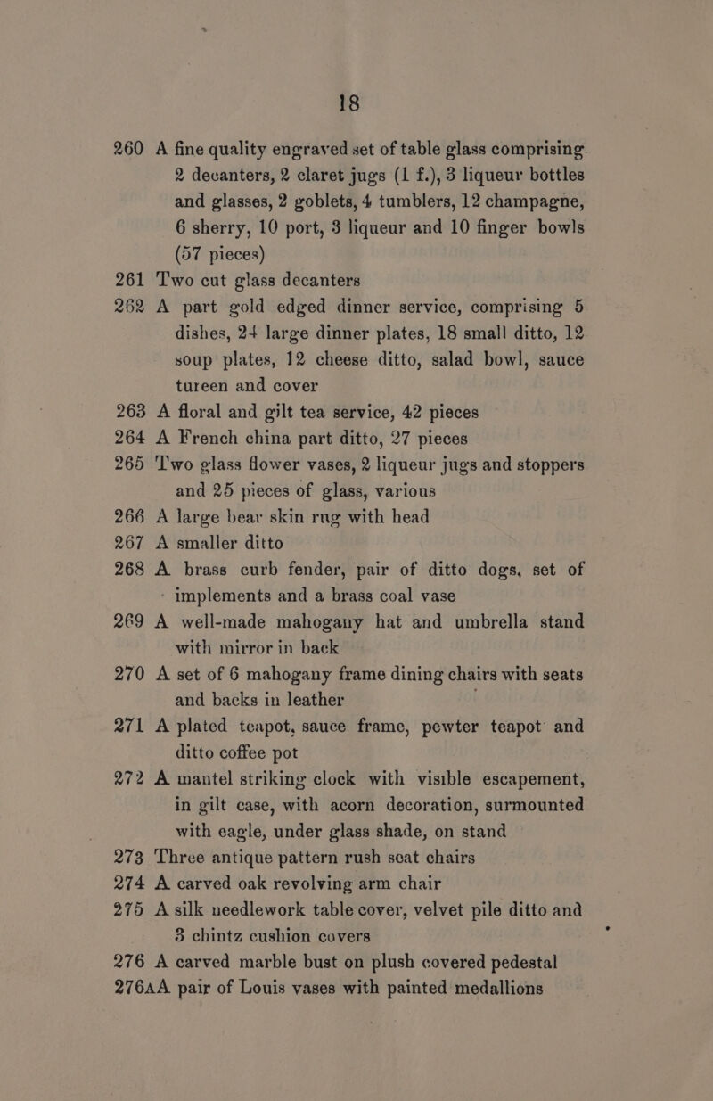 260 A fine quality engraved set of table glass comprising. 2 decanters, 2 claret jugs (1 f.), 3 liqueur bottles and glasses, 2 goblets, 4 tumblers, 12 champagne, 6 sherry, 10 port, 3 liqueur and 10 finger bowls (57 pieces) 261 T'wo cut glass decanters 262 A part gold edged dinner service, comprising 5 dishes, 24 large dinner plates, 18 small ditto, 12 soup plates, 12 cheese ditto, salad bowl, sauce tureen and cover 263 A floral and gilt tea service, 42 pieces 264 A French china part ditto, 27 pieces 265 ‘T'wo glass fower vases, 2 liqueur jugs and stoppers and 25 pieces of glass, various 266 A large bear skin rug with head 267 A smaller ditto 268 A brass curb fender, pair of ditto dogs, set of - implements and a brass coal vase 269 A well-made mahogany hat and umbrella stand with mirror in back 270 A set of 6 mahogany frame dining chairs with seats and backs in leather . 271 A plated teapot, sauce frame, pewter teapot and ditto coffee pot 272 A mantel striking clock with visible escapement, in gilt case, with acorn decoration, surmounted with eagle, under glass shade, on stand 273 Three antique pattern rush scat chairs 274 A carved oak revolving arm chair 275 A silk needlework table cover, velvet pile ditto and 3 chintz cushion covers 276 A carved marble bust on plush covered pedestal 276AA pair of Louis vases with painted medallions