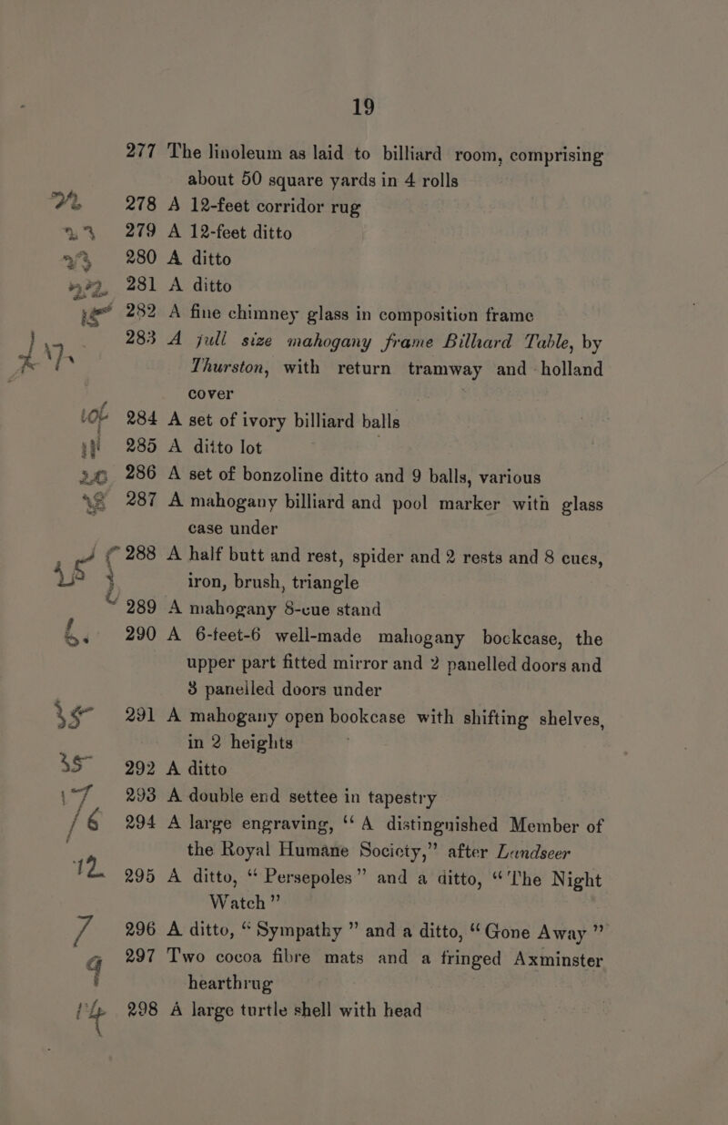 277 The linoleum as laid to billiard room, comprising about 50 square yards in 4 rolls Me 278 A 12-feet corridor rug 2% 279 A 12-feet ditto 33 280 A ditto 23, 281 A ditto ye 252 A fine chimney glass in composition frame a 283 A juli size mahogany frame Bilhard Table, by Ps \} Thurston, with return tramway and holland cover | Lop 284 A set of ivory billiard balls yf 285 A ditto lot 24 286 A set of bonzoline ditto and 9 balls, various xe «287 A mahogany billiard and pool marker with glass ; case under <? ( 288 A half butt and rest, spider and 2 rests and 8 cues, aan | iron, brush, triangle ~ 989 A mahogany 8-cue stand 4+ 290 A 6-feet-6 well-made mahogany bockcase, the upper part fitted mirror and 2 panelled doors and 3 paneiled doors under 3 § 291 A mahogany open bookcase with shifting shelves, in 2 heights 35° 292 A ditto ‘ag 293 A double end settee in tapestry / 6 294 A large engraving, ‘A distingnished Member of the Royal Humane Socicty,” after Lundseer 12. 295 A ditto, ‘ Persepoles” and a ditto, “The Night Watch ” Re 296 A ditto, “ Sympathy ” and a ditto, “Gone Away ” G 297 ‘T'wo cocoa fibre mats and a fringed Axminster i hearthrug Ih 298 A large turtle shell with head