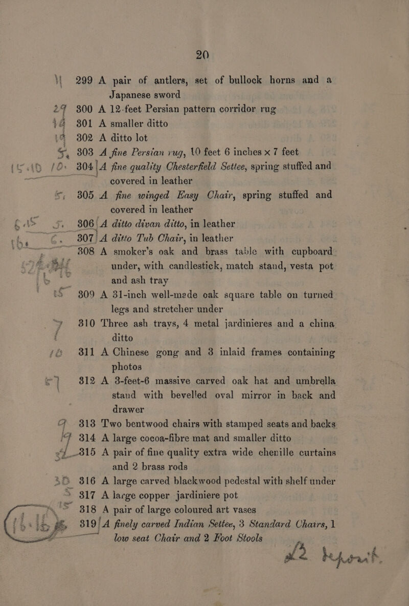}i 299 A pair of antlers, set of bullock horns and a Japanese sword 2% 300 A 12-feet Persian pattern corridor rug 3 a 301 A smaller ditto :@ 302 A ditto lot « 303 A fine Persian rug, 10 feet 6 inches x 7 feet (45 /O. 804) 4 fine quality Chesterfield Settee, spring stuffed and nN ea ae covered in leather =, 805 A fine winged Easy Chair, spring stuffed and covered in leather 4 Aa 5 306 | A ditto divan ditto, in leather ~2 &gt; 3807)A ditto Tub Chair, in leather | 308 A smoker’s oak and brass table with cupboards 384 4 f under, with candlestick, match stand, vesta pot | and ash tray ‘S809 A 31-inch well-made oak square table on turned legs and stretcher under 310 Three ash travs, 4 metal jardinieres and a china ditto 311 A Chinese gong and 3 inlaid frames containing photos ©) 812 A 8-feet-6 massive carved oak hat and umbrella stand with bevelled oval mirror in back and drawer 4 318 Two bentwood chairs with stamped seats and backs iF 314 A large cocoa-fibre mat and smaller ditto 2 e 3 815 A pair of fine quality extra wide chenille curtains ; and 2 brass rods 4° 316 A large carved blackwood pedestal with shelf under &gt; 317 A large copper jardiniere pot Se 4 318 A pair of large coloured art vases a os Gee ‘A finely carved Indian Settee, 3 Standard Chairs, 1 ; low seat Chair and 2 Foot Stools 4 i‘. _ i med