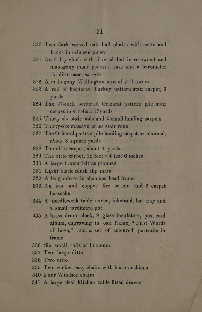 24 Two dark carved oak hall chairs with seats and backs in crimson plush An 8-day clock with silvered dial in rosewood and mahogany inlaid pedestal case and a barometer in ditto case, en suzte A mahogany Wellington nest of 7 drawers A roll of bordered Turkey pattern stair carpet, 6 yards The 27-inch bordered Oriental pattern pile stair carpet in 4 rolis=17yards ‘Thirty-six massive brass stair rods The Oriental pattern pile landing carpet as planned, about 8 square yards The ditto carpet, about 4 yards The ditto carpet, 18 feet x 4 feet 6 inches A large brown felt as planned Hight black plush slip mats A long mirror in ebonized bead frame An iron and copper fire screen and 3 carpet hassocks A needlework table cover, inkstand, lac tray and a small jardiniere pot A brass drum clock, 9 glass insulators, post card album, engraving in oak frame, ‘ First Words of Love,’ and a set of coloured portraits in frame Six small rolls of linoleum Two large ditto ‘T'wo ditto ‘Two wicker easy chairs with loose cushions Four Windsor chairs A large deal kitchen table fitted drawer