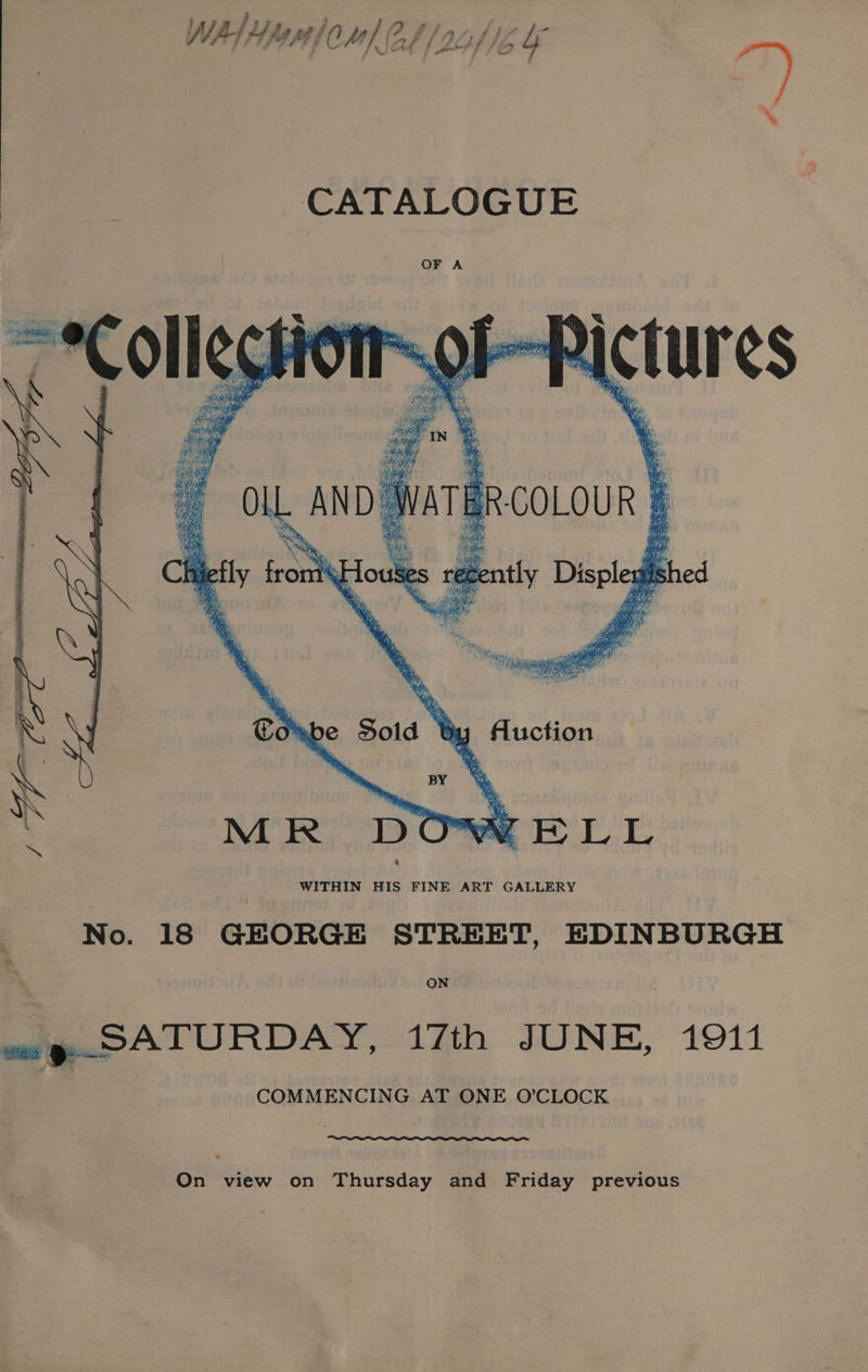 Prod ff pobt f fia CATALOGUE t- ERictures : ae . i. “wer age oll. AND. wal vATE SRCOLOUR | ce Beatly Displegl ished ely oh iE Combe Sold t oy Auction | py MR DOW BELL 6 WITHIN HIS FINE ART GALLERY No. 18 GEORGE STREET, EDINBURGH ON on y-SATURDAY, 17th JUNE, 1911 COMMENCING AT ONE O’CLOCK On view on ‘Thursday and Friday previous
