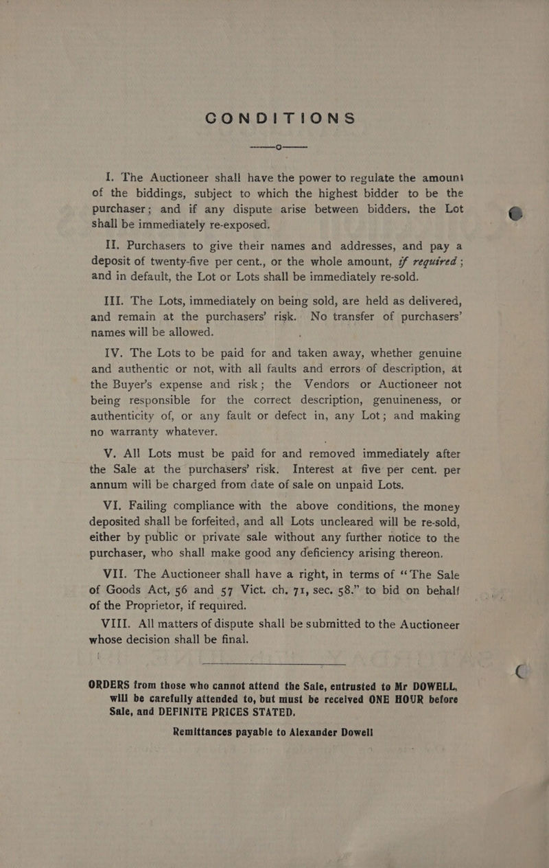 CONDITIONS Oo I, The Auctioneer shall have the power to regulate the amount of the biddings, subject to which the highest bidder to be the purchaser; and if any dispute arise between bidders, the Lot shall be immediately re-exposed. II, Purchasers to give their names and addresses, and pay a deposit of twenty-five per cent., or the whole amount, #f required ; and in default, the Lot or Lots shall be immediately re-sold. III. The Lots, immediately on being sold, are held as delivered, and remain at the purchasers’ risk. No transfer of purchasers’ names will be allowed. IV. The Lots to be paid for and taken away, whether genuine and authentic or not, with all faults and errors of description, at the Buyer’s expense and risk; the Vendors or Auctioneer not being responsible for the correct description, genuineness, or authenticity of, or any fault or defect in, any Lot; and making no warranty whatever. V. All Lots must be paid for and removed immediately after the Sale at the purchasers’ risk. Interest at five per cent. per annum will be charged from date of sale on unpaid Lots. VI. Failing compliance with the above conditions, the money deposited shall be forfeited, and all Lots uncleared will be re-sold, either by public or private sale without any further notice to the purchaser, who shall make good any deficiency arising thereon. VII. The Auctioneer shall have a right, in terms of ‘‘ The Sale of Goods Act, 56 and 57 Vict. ch. 71, sec. 58.” to bid on behalf of the Proprietor, if required. | VIII. All matters of dispute shall be submitted to the Auctioneer whose decision shall be final. ORDERS trom those who cannot attend the Sale, entrusted to Mr DOWELL, will be carefully attended to, but must be received ONE HOUR before Sale, and DEFINITE PRICES STATED. Remittances payable to Alexander Dowell
