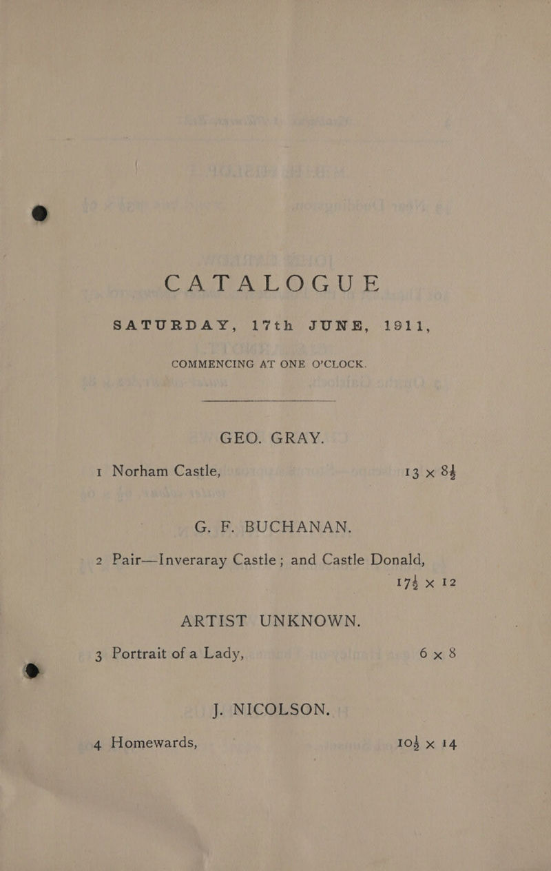 CATALOGUE SATURDAY, 17th JUNE, 1911, COMMENCING AT ONE O’CLOCK., GEO. GRAY. 1 Norham Castle, 13 x 84 G. F. BUCHANAN. 2 Pair—Inveraray Castle; and Castle Donald, 174 x 12 ARTIST UNKNOWN. 3 Portrait of a Lady, 6x8 J. NICOLSON.