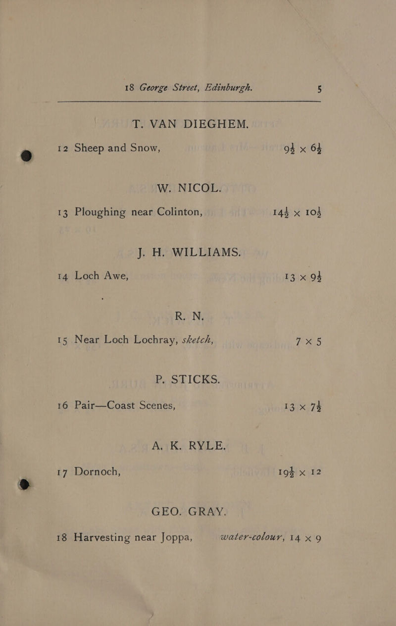T. VAN DIEGHEM. 12 Sheep and Snow, W. NICOL. 13 Ploughing near Colinton, J. H. WILLIAMS. 14 Loch Awe, R. N. 15 Near Loch Lochray, sketch, Ba ot ICKS, 16 Pair—Coast Scenes, AK. RMBE. GEO. GRAY. 94 x 64 14} x 103 13 x 94 7X5 13 x 74