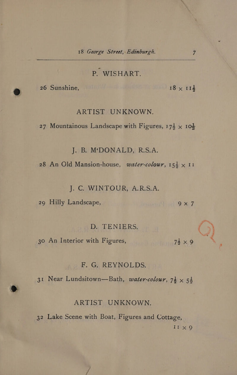 P. WISHART. 26 Sunshine, 18 x 114 ARTIST UNKNOWN. 27 Mountainous Landscape with Figures, 174 x 105 J. B. M‘DONALD, R.S.A. 28 An Old Mansion-house, water-colour, 154 x 11 J. C. WINTOUR, A.R.S.A. 29 Hilly Landscape, 9x7 D. TENIERS. 30 An Interior with Figures, 74 x9 F. G. REYNOLDS. 31 Near Lundsitown—Bath, water-colour, 74 x 54 ARTIST UNKNOWN. 32 Lake Scene with Boat, Figures and Cottage, 1 Ing, st $* ean