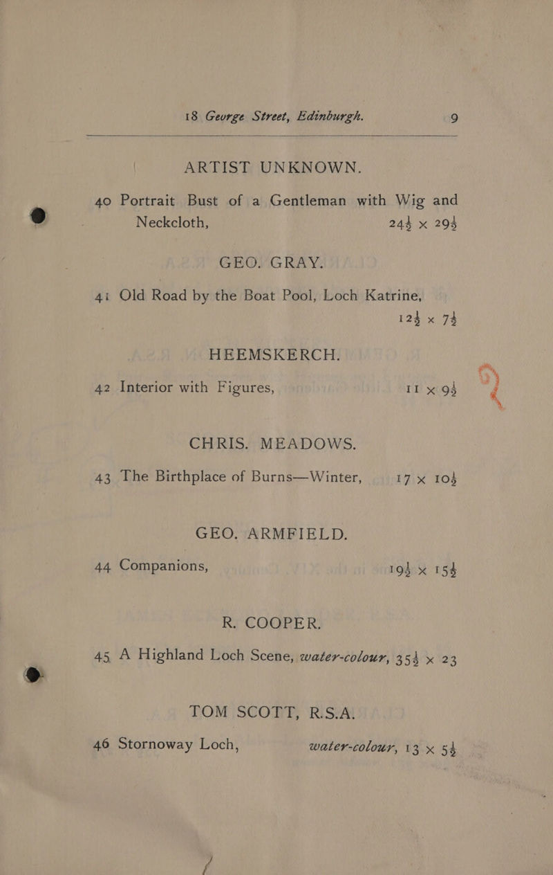 | ARTIST UNKNOWN. 40 Portrait Bust of a Gentleman with Wig and Neckcloth, 244 x 294 GEO. GRAY. 4i Old Read by the Boat Pool, Loch Katrine, 123 x 73 HEEMSKERCH. CHRIS. MEADOWS. 43 The Birthplace of Burns—Winter, 17 x 104 GEO. ARMFIELD. 44 Companions, 194 x 154 R. COOPER. 45 A Highland Loch Scene, water-colour, 354 x 23 TOM SCOTT, R.S.A, ii ik =