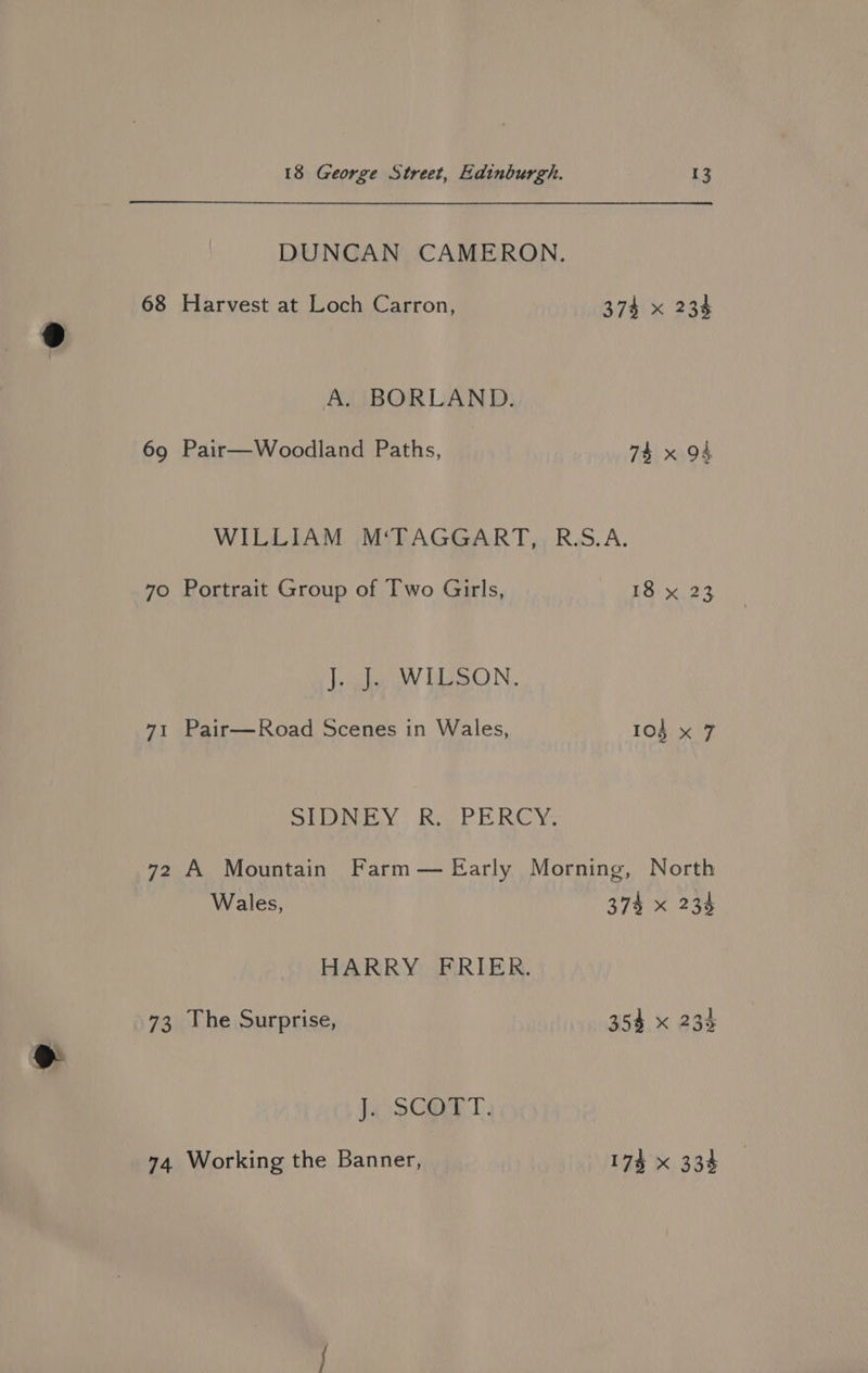 69 ip: 74 A. BORLAND. Pair—Woodland Paths, 74x 94 Portrait Group of Two Girls, J. J. WILSON. Pair—Road Scenes in Wales, Sey, RoePH ROY 18 x 23 Wales, HARRY FRIER. The Surprise, J. SCOTT. Working the Banner, 374 x 233 354 x 23% 17% X 334