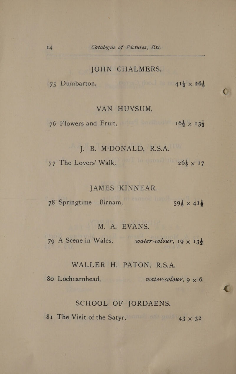 JOHN CHALMERS. 75 Dumbarton, 41% x 264 VAN HUYSUM. 76 Flowers and Fruit, 164 x 134 J. B. MDONALD, RS.A. 77 The Lovers’ Walk, 264 x 17 JAMES KINNEAR. 78 Springtime— Birnam, 594 x 414 MOA. EVANS. 79 A Scene in Wales, water-colour, 19 x 134 WALLER 'H. PATON, R:S.A. 80 Lochearnhead, water-colour, 9 x 6 SCHOOL OF JORDAENS. 81 The Visit of the Satyr, 43 x 32