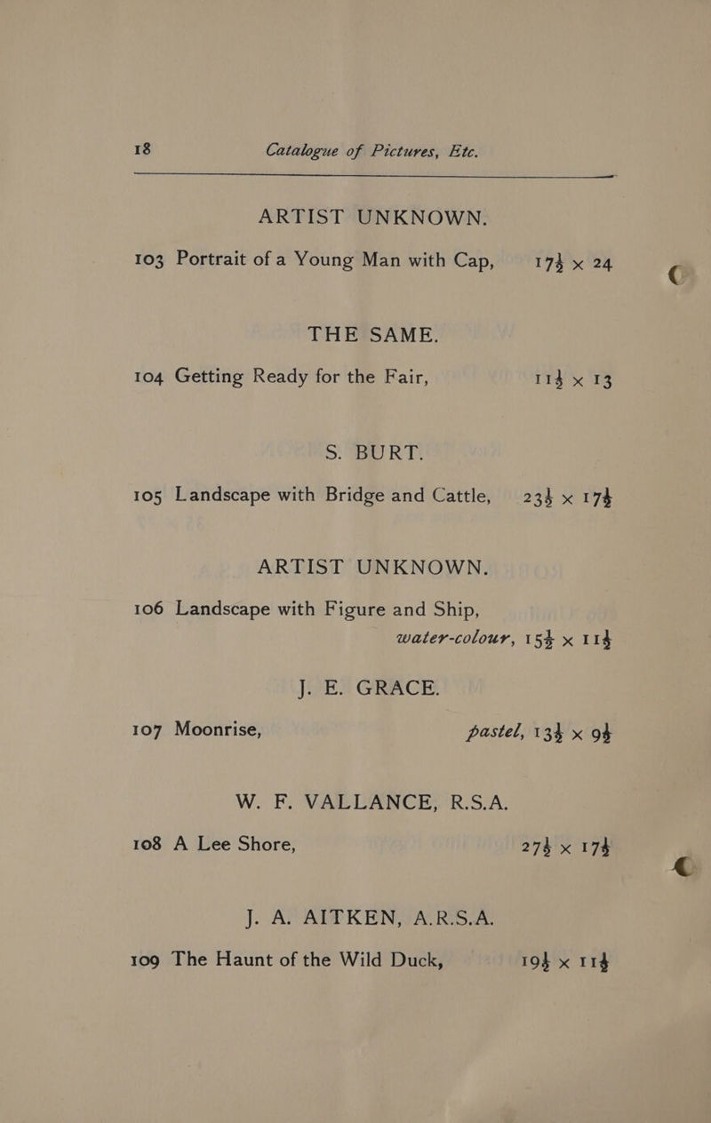 ARTIST UNKNOWN. 103 Portrait of a Young Man with Cap, 174 x 24 THE SAME. 104 Getting Ready for the Fair, 114 x 13 >. Sa RT! 105 Landscape with Bridge and Cattle, 234 x 174 ARTIST UNKNOWN. 106 Landscape with Figure and Ship, water-colour, 15% x 114 J. E. GRACE. 107 Moonrise, pastel, 134 x 94 W. F. VALLANCE, R.S.A. 108 A Lee Shore, 274 x 174 J. APA RENAATRGS ae 109 The Haunt of the Wild Duck, 194 x I1¢