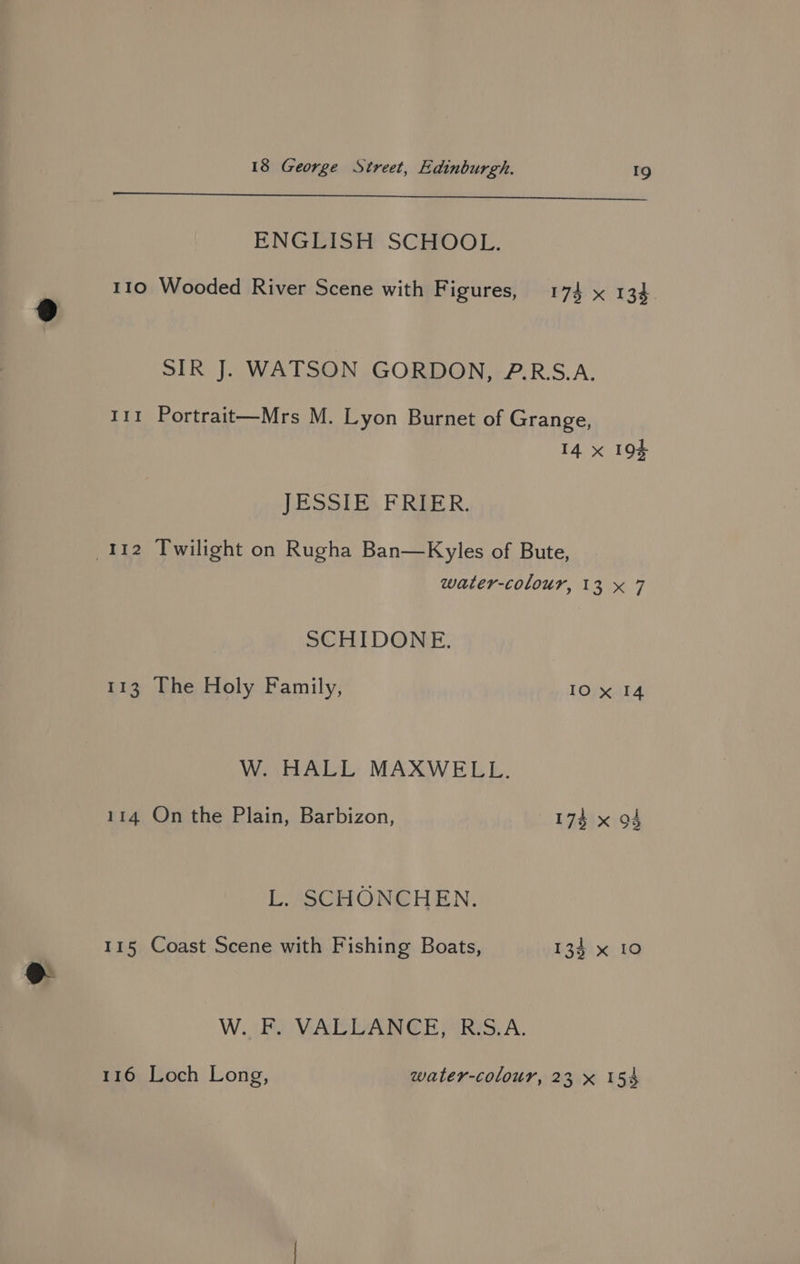 nec ae eae. I Es OS a ENGLISH SCHOOL. 110 Wooded River Scene with Figures, 174 x 134 SIR J. WATSON GORDON, 2.RS.A. 111 Portrait—Mrs M. Lyon Burnet of Grange, 14 x 193 JESSIE FRIER. water-colour, 13 x 7 SCHIDONE. 113 The Holy Family, 10 x 14 W. HALL MAXWELL. 114 On the Plain, Barbizon, 174 x 94 L. SCHONCHEN. 115 Coast Scene with Fishing Boats, 134 x 10 W..Bo VAEDANG@E/iRiS,A. 116 Loch Long, water-colour, 23 x 15%