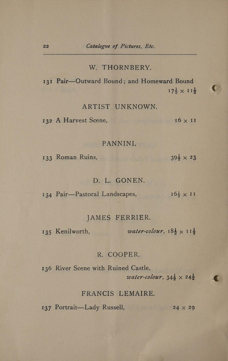 W. THORNBERY. 131 Pair—Outward Bound; and Homeward Bound 173 x 113 ARTIST. UNKNOWN. PANNINI. 133 Roman Ruins, 394 x 23 D. L. GONEN. 134 Pair—Pastoral Landscapes, 164 x II JAMES FERRIER. Ri (COOPER. 136 River Scene with Ruined Castle, water-colour, 344 x 24% FRANCIS LEMAIRE. 137 Portrait—Lady Russell, 24 x 29 € »