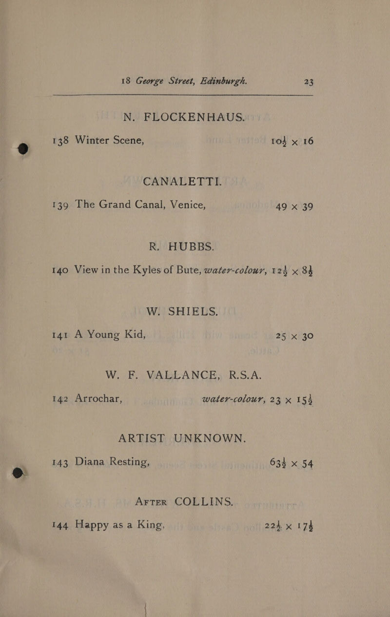 N. FLOCKENHAUS. 138 Winter Scene, CANALETTI. 139 [The Grand Canal, Venice, R. HUBBS. tod x 16 49 x 39 W. SHIELS. 141 A Young Kid, W. FE) WALL ANGE, RSA. 25 xX 30 ARTIST UNKNOWN. 143 Diana Resting, Arter COLLINS. 144 Happy as a King, 633 x 54 224. x I 74