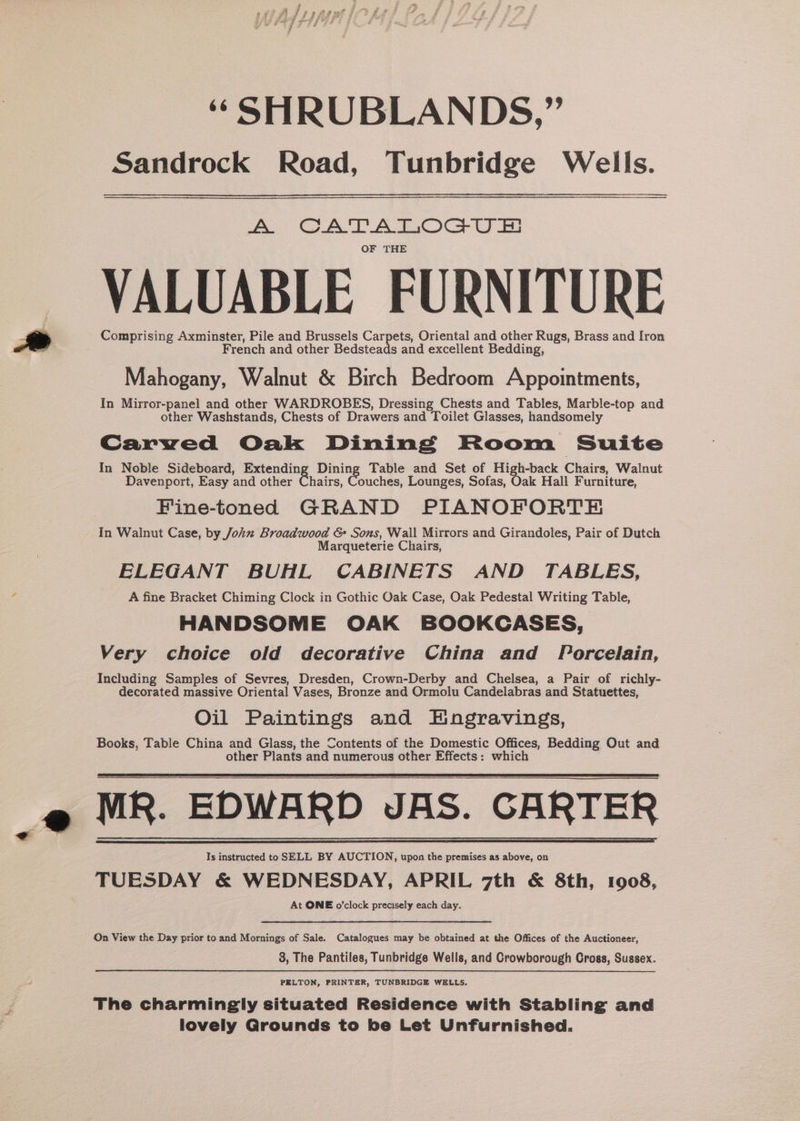 Sandrock Road, Tunbridge Wells. A CATATIOGU Et OF THE VALUABLE FURNITURE Comprising Axminster, Pile and Brussels Carpets, Oriental and other Rugs, Brass and Iron French and other Bedsteads and excellent Bedding, Mahogany, Walnut &amp; Birch Bedroom Appointments, In Mirror-panel and other WARDROBES, Dressing Chests and Tables, Marble-top and other Washstands, Chests of Drawers and Toilet Glasses, handsomely Carved Oak Dining Room Suite In Noble Sideboard, gee pe Table and Set of High-back Chairs, Walnut Davenport, Easy and other Chairs, Couches, Lounges, Sofas, Oak Hall Furniture, Fine-toned GRAND PIANOFORTE In Walnut Case, by John Broadwood &amp; Sons, Wall Mirrors and Girandoles, Pair of Dutch Marqueterie Chairs, ELEGANT BUHL CABINETS AND TABLES, A fine Bracket Chiming Clock in Gothic Oak Case, Oak Pedestal Writing Table, HANDSOME OAK BOOKCASES, Very choice old decorative China and Porcelain, Including Samples of Sevres, Dresden, Crown-Derby and Chelsea, a Pair of richly- decorated massive Oriental Vases, Bronze and Ormolu Candelabras and Statuettes, Oil Paintings and Engravings, Books, Table China and Glass, the Contents of the Domestic Offices, Bedding Out and other Plants and numerous other Effects: which MR. EDWARD JAS. GARTER Ts instructed to SELL BY AUCTION, upon the premises as above, on TUESDAY &amp; WEDNESDAY, APRIL 7th &amp; 8th, 1908, At ONE o’clock precisely each day. On View the Day prior to and Mornings of Sale. Catalogues may be obtained at the Offices of the Auctioneer, 3, The Pantiles, Tunbridge Wells, and Crowborough Cross, Sussex. PELTON, PRINTER, TUNBRIDGE WELLS. The charmingly situated Residence with Stabling and lovely Grounds to be Let Unfurnished.