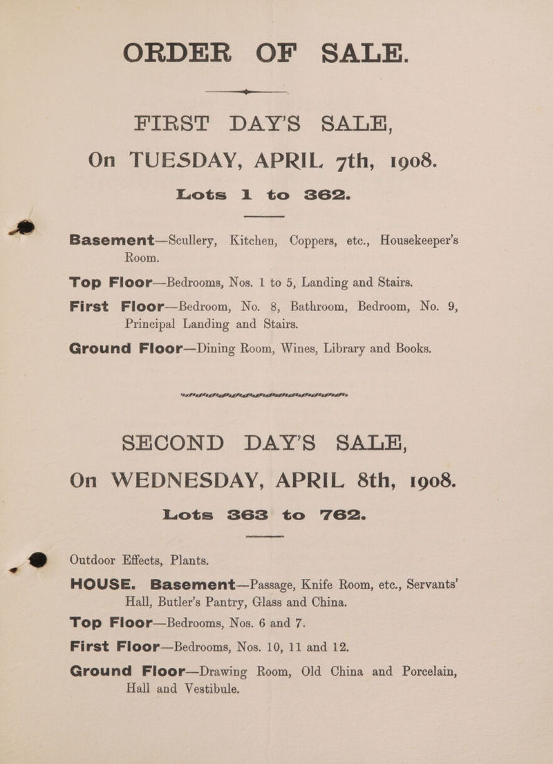 ORDER OF SALE. FIRST DAY’S SALBH, On TUESDAY, APRIL 7th, 1908. Lots i to 362. Basement—‘Scullery, Kitchen, Coppers, etc., Housekeeper’s Room. Top Floor—Bedrooms, Nos. 1 to 5, Landing and Stairs. First Floor—Bedroom, No. 8, Bathroom, Bedroom, No. 9, Principal Landing and Stairs. Ground Floor—Dining Room, Wines, Library and Books. 8A} GU IER LI A IEOLML CRU GP AMLIALP EAL ALP CLI ALI OAT Ta SHCOND DAY’S SALE, On WEDNESDAY, APRIL 8th, 1908. Lots 3G3 to 762. Outdoor Effects, Plants. HOUSE. Basement—Passage, Knife Room, etc., Servants’ Hall, Butler's Pantry, Glass and China. Top Floor—Bedrooms, Nos. 6 and 7. First Floor—Bedrooms, Nos. 10, 11 and 12. Ground Floor—Drawing Room, Old China and Porcelain, Hall and Vestibule.