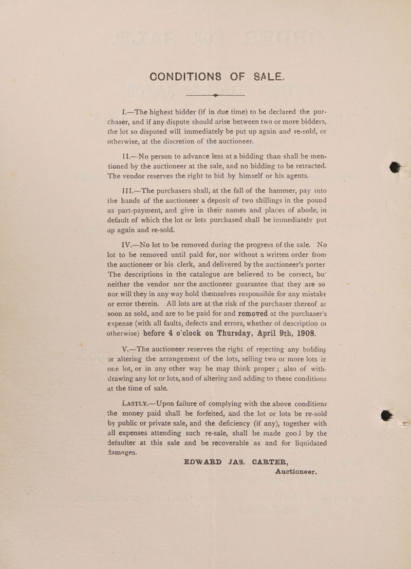CONDITIONS OF SALE. {.—The highest bidder (if in due time) to be declared the pur- chaser, and if any dispute should arise between two or more bidders, the lot so disputed will immediately be put up again and re-sold, or otherwise, at the discretion of the auctioneer. II.—No person to advance less at a bidding than shall be men- tioned by the auctioneer at the sale, and no bidding to be retracted. The vendor reserves the right to bid by himself or his agents. I1I.—The purchasers shall, at the fall of the hammer, pay into the hands of the auctioneer a deposit of two shillings in the pound as part-payment, and give in their names and places of abode, in default of which the lot or lots purchased shall be immediately put ap again and re-sold. IV.—No lot to be removed during the progress of the sale. No lot to be removed until paid for, nor without a written order from the auctioneer or his clerk, and delivered by the auctioneer’s porter The descriptions in the catalogue are believed to be correct, bu’ neither the vendor nor the auctioneer guarantee that they are so nor will they in any way hold themselves responsible for any mistake or error therein. All lots are at the risk of the purchaser thereof as soon as sold, and are to be paid for and removed at the purchaser’s expense (with all faults, defects and errors, whether of description o1 otherwise) before 4 o’clock on Thursday, April 9th, 1908. V.—The auctioneer reserves the right of rejecting any bidding gr altering the arrangement of the lots, selling two or more lots ir one lot, or in any other way he may think proper; also of with. drawing any lot or lots, and of altering and adding to these conditions at the time of sale. LASTLY.—Upon failure of complying with the above conditions the money paid shall be forfeited, and the lot or lots be re-sold by public or private sale, and the deficiency (if any), together with all expenses attending such re-sale, shall be made gool by the _ defaulter at this sale and be recoverable as and for liquidated damages, Auctioneer, \