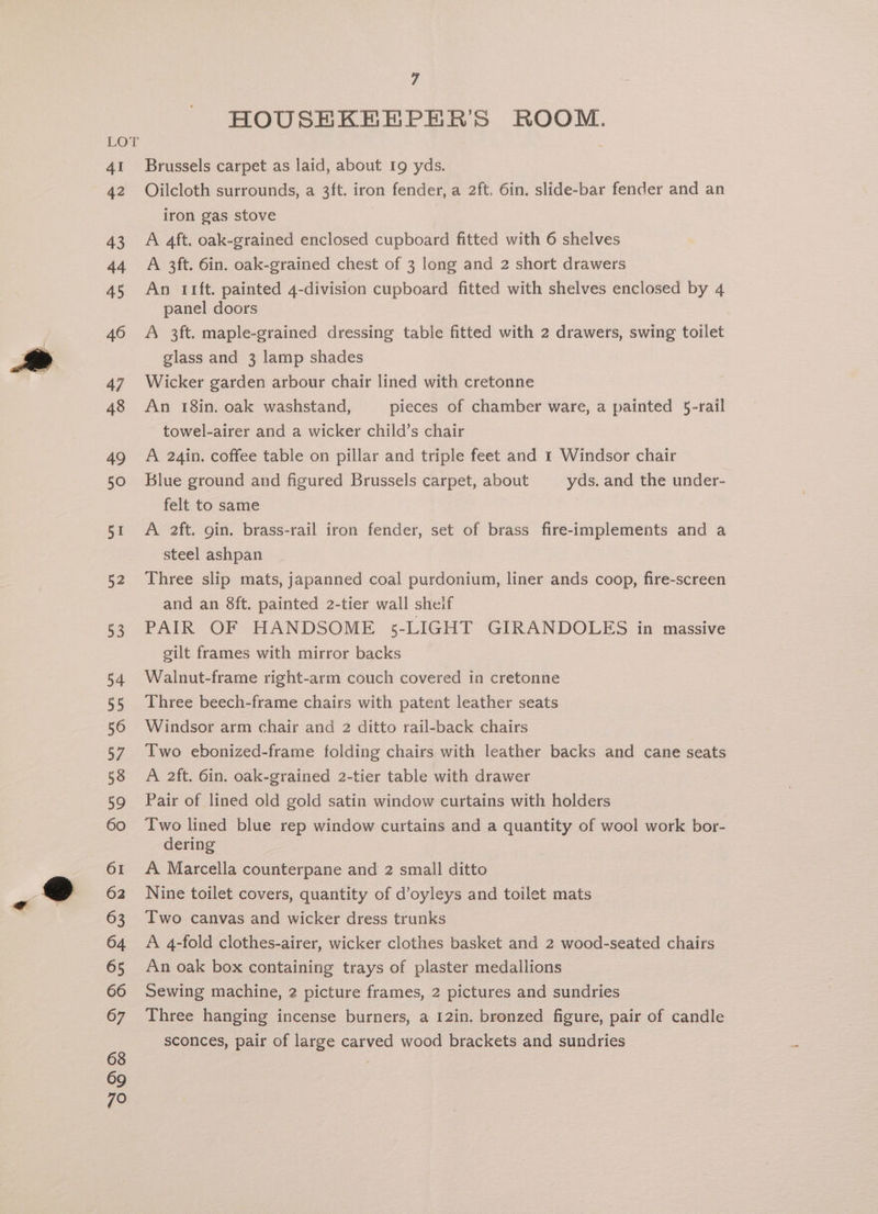HOUSEKEEPER’S ROOM. Brussels carpet as laid, about 19 yds. Oilcloth surrounds, a 3ft. iron fender, a 2ft. 6in. slide-bar fender and an iron gas stove A 4ft. oak-grained enclosed cupboard fitted with 6 shelves A 3ft. 6in. oak-grained chest of 3 long and 2 short drawers An rift. painted 4-division cupboard fitted with shelves enclosed by 4 panel doors A 3ft. maple-grained dressing table fitted with 2 drawers, swing toilet glass and 3 lamp shades Wicker garden arbour chair lined with cretonne An 18in. oak washstand, pieces of chamber ware, a painted 5-rail towel-airer and a wicker child’s chair A 24in. coffee table on pillar and triple feet and 1 Windsor chair Blue ground and figured Brussels carpet, about yds. and the under- felt to same A 2ft. gin. brass-rail iron fender, set of brass fire-implements and a steel ashpan Three slip mats, japanned coal purdonium, liner ands coop, fire-screen and an 8ft. painted 2-tier wall sheif PAIR OF HANDSOME 5-LIGHT GIRANDOLES in massive gilt frames with mirror backs Walnut-frame right-arm couch covered in cretonne Three beech-frame chairs with patent leather seats Windsor arm chair and 2 ditto rail-back chairs Two ebonized-frame folding chairs with leather backs and cane seats A 2ft. 6in. oak-grained 2-tier table with drawer Pair of lined old gold satin window curtains with holders Two lined blue rep window curtains and a quantity of wool work bor- dering A Marcella counterpane and 2 small ditto Nine toilet covers, quantity of d’oyleys and toilet mats Two canvas and wicker dress trunks A 4-fold clothes-airer, wicker clothes basket and 2 wood-seated chairs An oak box containing trays of plaster medallions Sewing machine, 2 picture frames, 2 pictures and sundries Three hanging incense burners, a 12in. bronzed figure, pair of candle sconces, pair of large carved wood brackets and sundries