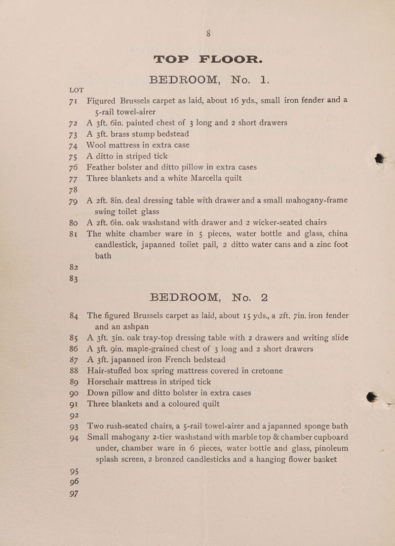 TOP FLOOR. BEDROOM, No. l. LOT 71 Figured Brussels carpet as laid, about 16 yds., small iron fender and a 5-rail towel-airer 72 A 3ft. 6in. painted chest of 3 long and 2 short drawers 73 A 3ft. brass stump bedstead | 74 Wool mattress in extra case 75 <A ditto in striped tick &amp; 76 Feather bolster and ditto pillow in extra cases . 77 Three blankets and a white Marcella quilt 78 79 «A 2ft. 8in. deal dressing table with drawer and a small mahogany-frame swing toilet glass 80 A 2ft. 6in. oak washstand with drawer and 2 wicker-seated chairs 81 The white chamber ware in 5 pieces, water bottle and glass, china candlestick, japanned toilet pail, 2 ditto water cans and a zinc foot bath 82 83 BEDROOM, No. 2 84 The figured Brussels carpet as laid, about 15 yds., a 2ft. 7in. iron fender and an ashpan Te A 3ft. 3in. oak tray-top dressing table with 2 drawers and writing slide 86 A 3ft. gin. maple-grained chest of 3 long and 2 short drawers 87 A 3ft. japanned iron French bedstead 88 Hair-stuffed box spring mattress covered in cretonne 89 Horsehair mattress in striped tick 90 Down pillow and ditto bolster in extra cases e g1 Three blankets and a coloured quilt : 92 93 Two rush-seated chairs, a 5-rail towel-airer and ajapanned sponge bath 94 Small mahogany 2-tier washstand with marble top &amp; chamber cupboard under, chamber ware in 6 pieces, water bottle and glass, pinoleum splash screen, 2 bronzed candlesticks and a hanging flower basket 95 96 97