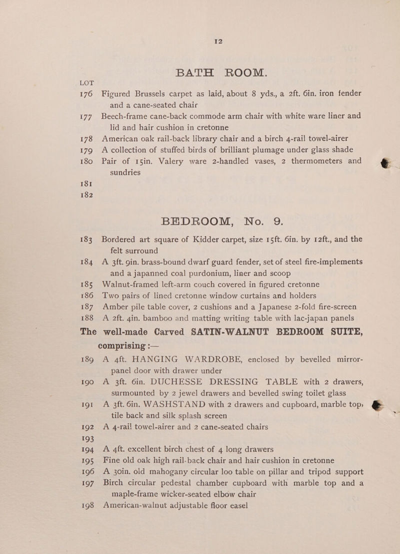 BATH ROOM. LOT 176 Figured Brussels carpet as laid, about 8 yds., a 2ft. 6in. iron fender and a cane-seated chair 177. Beech-frame cane-back commode arm chair with white ware liner and lid and hair cushion in cretonne 178 American oak rail-back library chair and a birch 4-rail towel-airer 179 A collection of stuffed birds of brilliant plumage under glass shade 180 Pair of 15in. Valery ware 2-handled vases, 2 thermometers and sundries I8I 182 BEDROOM, No. 9. 183 Bordered art square of Kidder carpet, size 15ft. 6in. by 12ft., and the felt surround 184 A 3ft. gin. brass-bound dwarf guard fender, set of steel fire-implements and a japanned coal purdonium, liner and scoop 185 Walnut-framed left-arm couch covered in figured cretonne 186 Two pairs of lined cretonne window curtains and holders 187 Amber pile table cover, 2 cushions and a Japanese 2-fold fire-screen 188 A 2ft. 4in. bamboo and matting writing table with lac-japan panels The well-made Carved SATIN-WALNUT BEDROOM SUITE, comprising :— 189 A 4ft. HANGING WARDROBE, enclosed by bevelled mirror- panel door with drawer under 190 A 3ft. 6in. DUCHESSE DRESSING TABLE with 2 drawers, surmounted by 2 jewel drawers and bevelled swing toilet glass 191 A 3ft. din. WASHSTAND with 2 drawers and cupboard, marble top, @&amp; tile back and silk splash screen 192. A 4-rail towel-airer and 2 cane-seated chairs 193 194 A 4ft. excellent birch chest of 4 long drawers 195 Fine old oak high rail-back chair and hair cushion in cretonne 196 A 30in. old mahogany circular loo table on pillar and tripod support 197 Birch circular pedestal chamber cupboard with marble top and a maple-frame wicker-seated elbow chair 198 American-walnut adjustable floor easel