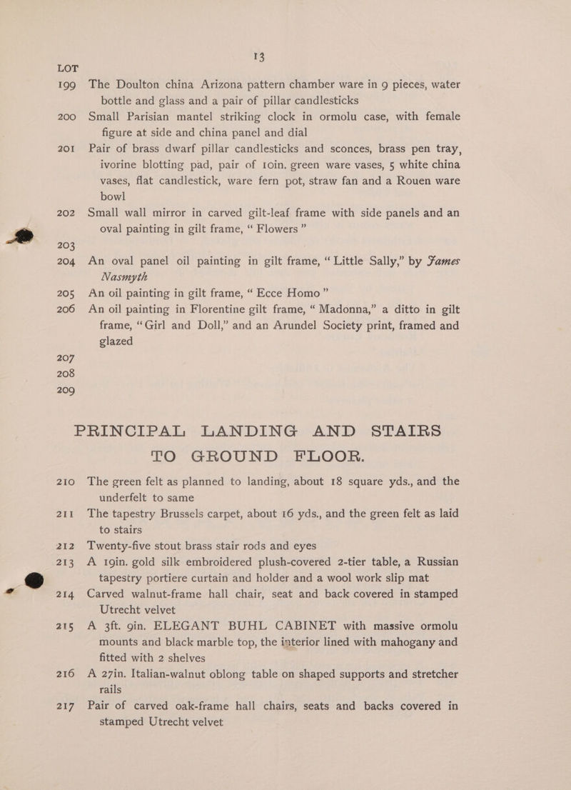 199 200 201 202 203 204 205 206 207 208 209 13 The Doulton china Arizona pattern chamber ware in 9 pieces, water bottle and glass and a pair of pillar candlesticks Small Parisian mantel striking clock in ormolu case, with female figure at side and china panel and dial Pair of brass dwarf pillar candlesticks and sconces, brass pen tray, ivorine blotting pad, pair of 1oin. green ware vases, 5 white china vases, flat candlestick, ware fern pot, straw fan and a Rouen ware bowl Small wall mirror in carved gilt-leaf frame with side panels and an oval painting in gilt frame, “ Flowers ” An oval panel oil painting in gilt frame, “ Little Sally,” by Fames Nasmyth An oil painting in gilt frame, “ Ecce Homo” An oil painting in Florentine gilt frame, “ Madonna,” a ditto in gilt frame, “Girl and Doll,” and an Arundel Society print, framed and glazed 210 211 212 213 214 215 216 217 TO GROUND FLOOR. The green felt as planned to landing, about 18 square yds., and the underfelt to same The tapestry Brussels carpet, about 16 yds., and the green felt as laid to stairs Twenty-five stout brass stair rods and eyes A 1gin. gold silk embroidered plush-covered 2-tier table, a Russian tapestry portiere curtain and holder and a wool work slip mat Carved walnut-frame hall chair, seat and back covered in stamped Utrecht velvet A 3ft. gin. ELEGANT BUHL CABINET with massive ormolu mounts and black marble top, the interior lined with mahogany and fitted with 2 shelves A 27in. Italian-walnut oblong table on shaped supports and stretcher rails Pair of carved oak-frame hall chairs, seats and backs covered in stamped Utrecht velvet