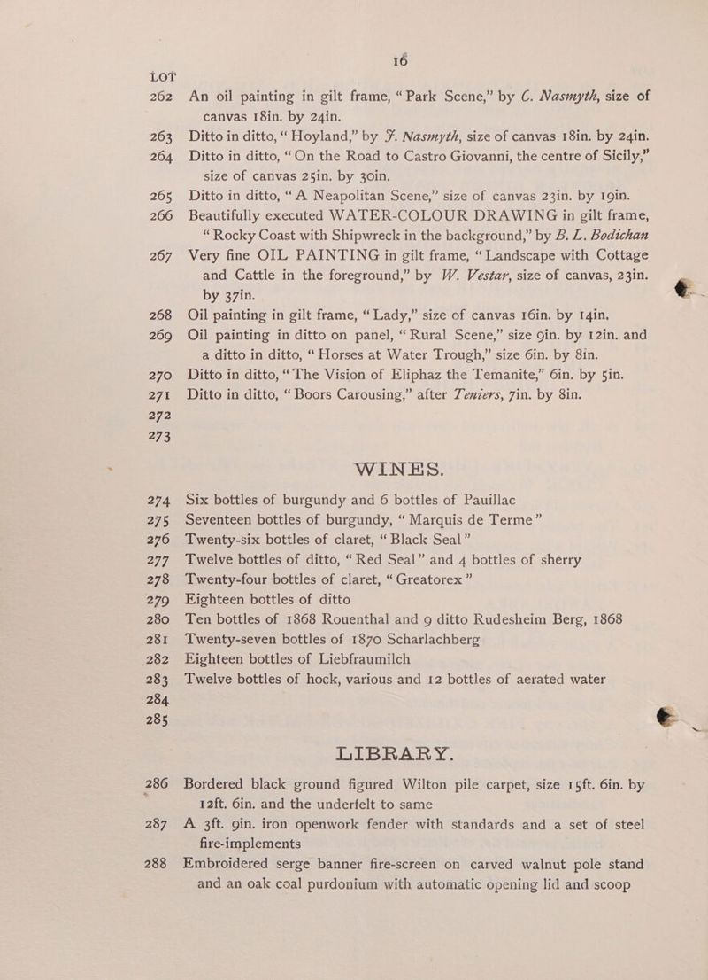 262 16 An oil painting in gilt frame, “Park Scene,” by C. Nasmyth, size of canvas 18in. by 24in. Ditto in ditto, “ Hoyland,” by F Nasmyth, size of canvas 18in. by 24in. Ditto in ditto, “On the Road to Castro Giovanni, the centre of Sicily,” size of canvas 25in. by 30in. Ditto in ditto, “A Neapolitan Scene,” size of canvas 23in. by Igin. Beautifully executed WATER-COLOUR DRAWING in gilt frame, “Rocky Coast with Shipwreck in the background,” by B. L. Bodichan Very fine OIL PAINTING in gilt frame, “ Landscape with Cottage and Cattle in the foreground,” by W. Vestar, size of canvas, 23in. by 37in. € ~ Oil painting in gilt frame, “ Lady,” size of canvas 16in. by I4in. Oil painting in ditto on panel, “Rural Scene,” size gin. by 12in, and a ditto in ditto, “ Horses at Water Trough,” size 6in. by 8in. Ditto in ditto, “The Vision of Eliphaz the Temanite,” 6in. by 5in. Ditto in ditto, “ Boors Carousing,” after Zenzers, 7in. by 8in. WINES. Six bottles of burgundy and 6 bottles of Pauillac Seventeen bottles of burgundy, “ Marquis de Terme” Twenty-six bottles of claret, ‘‘ Black Seal” Twelve bottles of ditto, “Red Seal” and 4 bottles of sherry Twenty-four bottles of claret, “ Greatorex ” Eighteen bottles of ditto Ten bottles of 1868 Rouenthal and 9 ditto Rudesheim Berg, 1868 Twenty-seven bottles of 1870 Scharlachberg Eighteen bottles of Liebfraumilch Twelve bottles of hock, various and 12 bottles of aerated water e ~~ LIBRARY. Bordered black ground figured Wilton pile carpet, size 15ft. 6in. by 12ft. 6in. and the underfelt to same A 3ft. gin. iron openwork fender with standards and a set of steel fire-implements Embroidered serge banner fire-screen on carved walnut pole stand and an oak coal purdonium with automatic opening lid and scoop