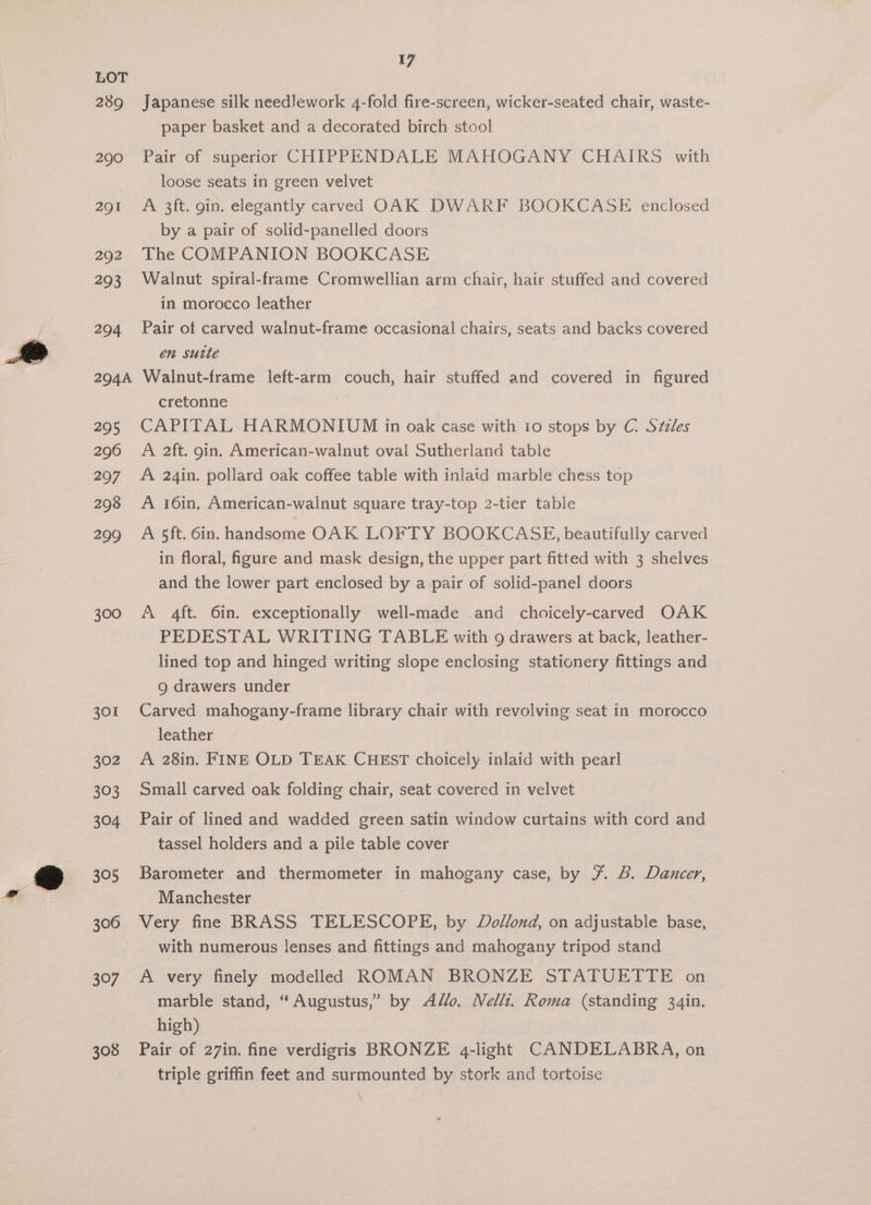 289 290 291 292 293 204 204A 295 296 297 298 299 300 301 302 303 304 305 306 307 308 17 Japanese silk needlework 4-fold fire-screen, wicker-seated chair, waste- paper basket and a decorated birch stool Pair of superior CHIPPENDALE MAHOGANY CHAIRS with loose seats in green velvet A 3ft. gin. elegantly carved OAK DWARF BOOKCASE enclosed by a pair of solid-panelled doors The COMPANION BOOKCASE Walnut spiral-frame Cromwellian arm chair, hair stuffed and covered in morocco leather Pair of carved walnut-frame occasional chairs, seats and backs covered én sutte Walnut-frame left-arm couch, hair stuffed and covered in figured cretonne CAPITAL HARMONIUM in oak case with io stops by C. Szzles A 2ft. gin. American-walnut oval Sutherland table A 24in. pollard oak coffee table with inlaid marble chess top A 16in. American-walnut square tray-top 2-tier table A 5ft. 6in. handsome OAK LOFTY BOOKCASE, beautifully carved in floral, figure and mask design, the upper part fitted with 3 shelves and the lower part enclosed by a pair of solid-panel doors A 4ft. 6in. exceptionally well-made and choicely-carved OAK PEDESTAL WRITING TABLE with 9 drawers at back, leather- lined top and hinged writing slope enclosing stationery fittings and 9 drawers under Carved mahogany-frame library chair with revolving seat in morocco leather A 28in. FINE OLD TEAK CHEST choicely inlaid with pearl Small carved oak folding chair, seat covered in velvet Pair of lined and wadded green satin window curtains with cord and tassel holders and a pile table cover Barometer and thermometer in mahogany case, by ¥. B. Dancer, Manchester Very fine BRASS TELESCOPE, by Dodllond, on adjustable base, with numerous lenses and fittings and mahogany tripod stand A very finely modelled ROMAN BRONZE STATUETTE on marble stand, “Augustus,” by Alo. Nellt. Roma (standing 34in. high) Pair of 27in. fine verdigris BRONZE 4q-light CANDELABRA, on triple griffin feet and surmounted by stork and tortoise \