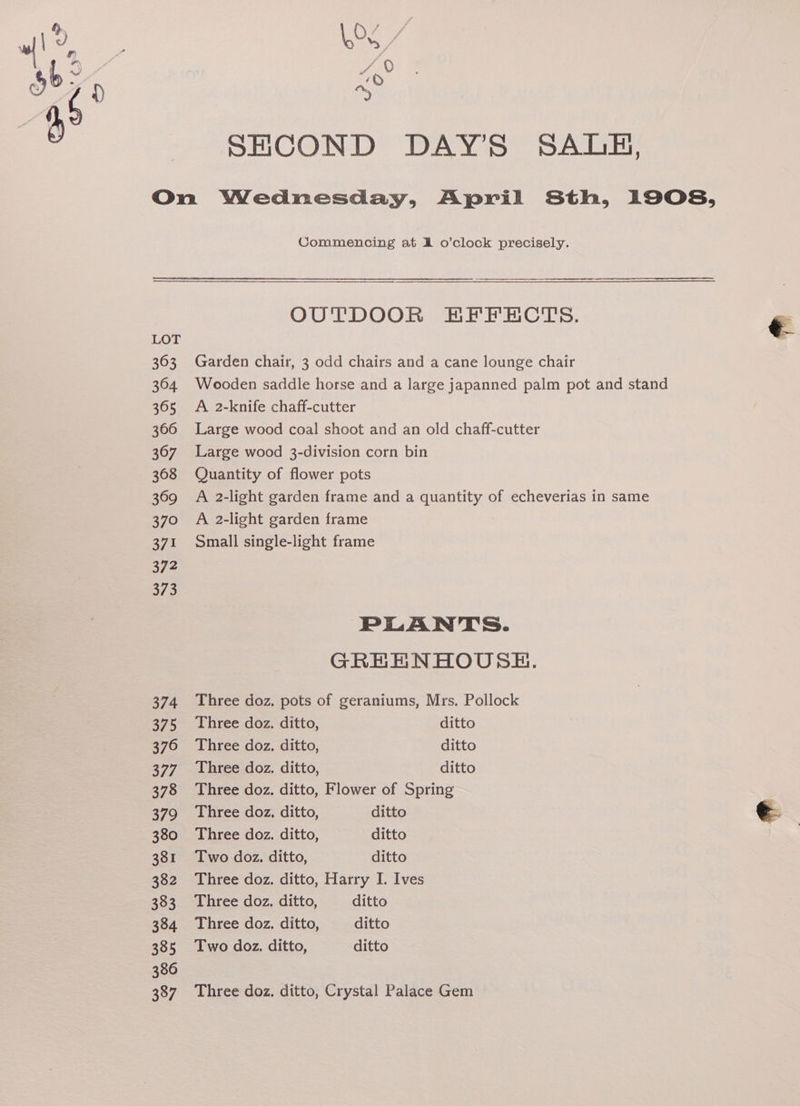 363 3604 365 366 367 368 369 370 371 372 373 374 375 376 377 378 379 380 381 382 333 384 385 386 387 SHCOND DAY'S SALB, Commencing at A o’clock precisely. OUTDOOR HKFFECTS. Garden chair, 3 odd chairs and a cane lounge chair Wooden saddle horse and a large japanned palm pot and stand A 2-knife chaff-cutter Large wood coal shoot and an old chaff-cutter Large wood 3-division corn bin Quantity of flower pots A 2-light garden frame and a quantity of echeverias in same A 2-light garden frame Small single-light frame PLANTS. GREENHOUSE. Three doz. pots of geraniums, Mrs. Pollock Three doz. ditto, ditto Three doz, ditto, ditto Three doz. ditto, ditto Three doz. ditto, Flower of Spring Three doz, ditto, ditto Three doz. ditto, ditto Two doz. ditto, ditto Three doz. ditto, Harry I. Ives Three doz. ditto, ditto Three doz. ditto, ditto Two doz. ditto, ditto Three doz. ditto, Crystal Palace Gem