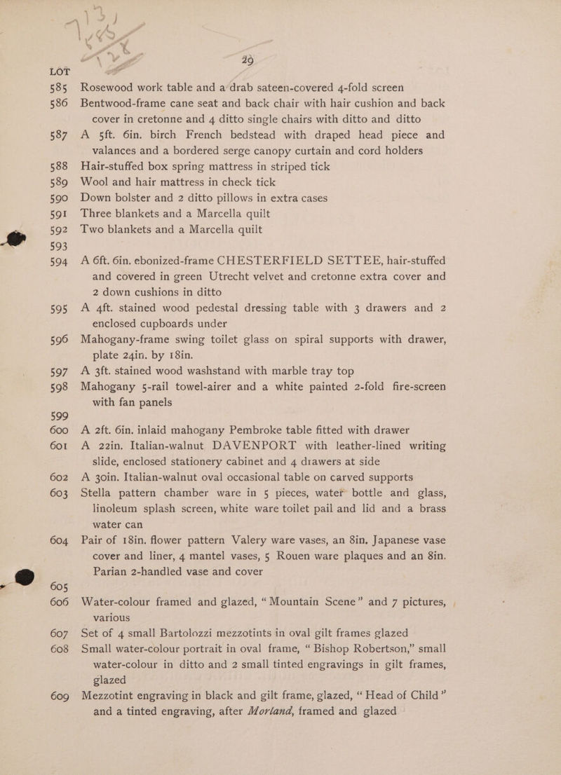 595 596 597 598 599 600 601 602 603 604 605 607 608 609 Pa i “~ ” “< ora \ es P 40 Rosewood work table and a’drab sateen-covered 4-fold screen Bentwood-frame cane seat and back chair with hair cushion and back cover in cretonne and 4 ditto single chairs with ditto and ditto A 5ft. 6in. birch French bedstead with draped head piece and valances and a bordered serge canopy curtain and cord holders Hair-stuffed box spring mattress in striped tick Wool and hair mattress in check tick Down bolster and 2 ditto pillows in extra cases Three blankets and a Marcella quilt Two blankets and a Marcella quilt A 6ft. 6in. ebonized-frame CHESTERFIELD SETTEE, hair-stuffed and covered in green Utrecht velvet and cretonne extra cover and 2 down cushions in ditto A 4ft. stained wood pedestal dressing table with 3 drawers and 2 enclosed cupboards under Mahogany-frame swing toilet glass on spiral supports with drawer, plate 24in. by 18in. A 3ft. stained wood washstand with marble tray top Mahogany 5-rail towel-airer and a white painted 2-fold fire-screen with fan panels A 2ft. 6in. inlaid mahogany Pembroke table fitted with drawer A 22in. Italian-walnut DAVENPORT with leather-lined writing slide, enclosed stationery cabinet and 4 drawers at side A 30in. Italian-walnut oval occasional table on carved supports Stella pattern chamber ware in 5 pieces, watet bottle and glass, linoleum splash screen, white ware toilet pail and lid and a brass water can Pair of 18in. flower pattern Valery ware vases, an 3in, Japanese vase cover and liner, 4 mantel vases, 5 Rouen ware plaques and an 8in, Parian 2-handied vase and cover Water-colour framed and glazed, “Mountain Scene” and 7 pictures, Various 9 =. Set of 4 small Bartolozzi mezzotints in oval gilt frames glazed Small water-colour portrait in oval frame, “ Bishop Robertson,” small water-colour in ditto and 2 small tinted engravings in gilt frames, glazed Mezzotint engraving in black and gilt frame, glazed, “ Head of Child” and a tinted engraving, after Morland, framed and glazed