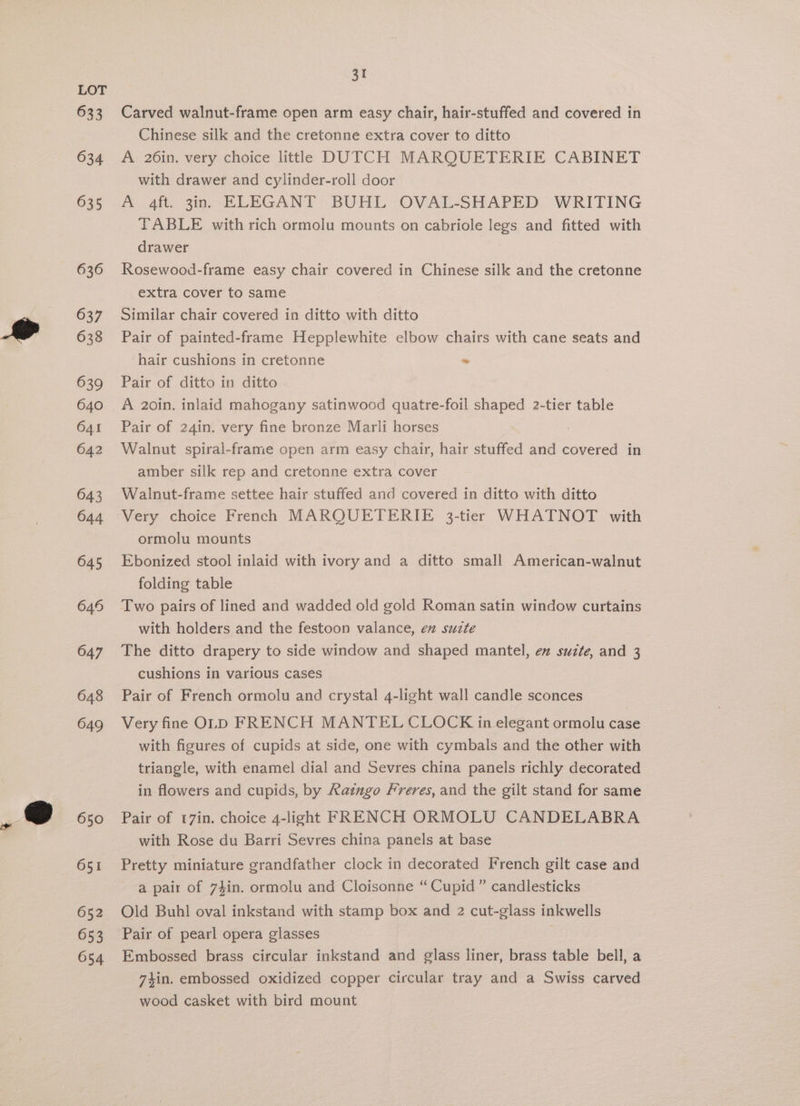 633 634 635 636 637 638 639 640 641 642 643 644 645 649 647 648 649 650 651 652 653 054 31 Carved walnut-frame open arm easy chair, hair-stuffed and covered in Chinese silk and the cretonne extra cover to ditto A 26in. very choice little DUTCH MARQUETERIE CABINET with drawer and cylinder-roll door A 4ft. 3in. ELEGANT BUHL OVAL-SHAPED WRITING TABLE with rich ormolu mounts on cabriole legs and fitted with drawer Rosewood-frame easy chair covered in Chinese silk and the cretonne extra cover to same Similar chair covered in ditto with ditto Pair of painted-frame Hepplewhite elbow chairs with cane seats and hair cushions in cretonne s Pair of ditto in ditto A 20in. inlaid mahogany satinwood quatre-foil shaped 2-tier table Pair of 24in. very fine bronze Marli horses . Walnut spiral-framie open arm easy chair, hair stuffed and covered in amber silk rep and cretonne extra cover Walnut-frame settee hair stuffed and covered in ditto with ditto Very choice French MARQUETERIE 3-tier WHATNOT with ormolu mounts Ebonized stool inlaid with ivory and a ditto small American-walnut folding table Two pairs of lined and wadded old gold Roman satin window curtains with holders and the festoon valance, ex suzte The ditto drapery to side window and shaped mantel, en suzte, and 3 cushions in various cases Pair of French ormolu and crystal 4-light wall candle sconces Very fine OLD FRENCH MANTEL CLOCK in elegant ormolu case with figures of cupids at side, one with cymbals and the other with triangle, with enamel dial and Sevres china panels richly decorated in flowers and cupids, by Ratnmgo Freres, and the gilt stand for same Pair of 17in. choice 4-light FRENCH ORMOLU CANDELABRA with Rose du Barri Sevres china panels at base Pretty miniature grandfather clock in decorated French gilt case and a pair of 74in. ormolu and Cloisonne “ Cupid” candlesticks Old Buhl oval inkstand with stamp box and 2 cut-glass inkwells Pair of pearl opera glasses Embossed brass circular inkstand and glass liner, brass table bell, a 74in. embossed oxidized copper circular tray and a Swiss carved wood casket with bird mount