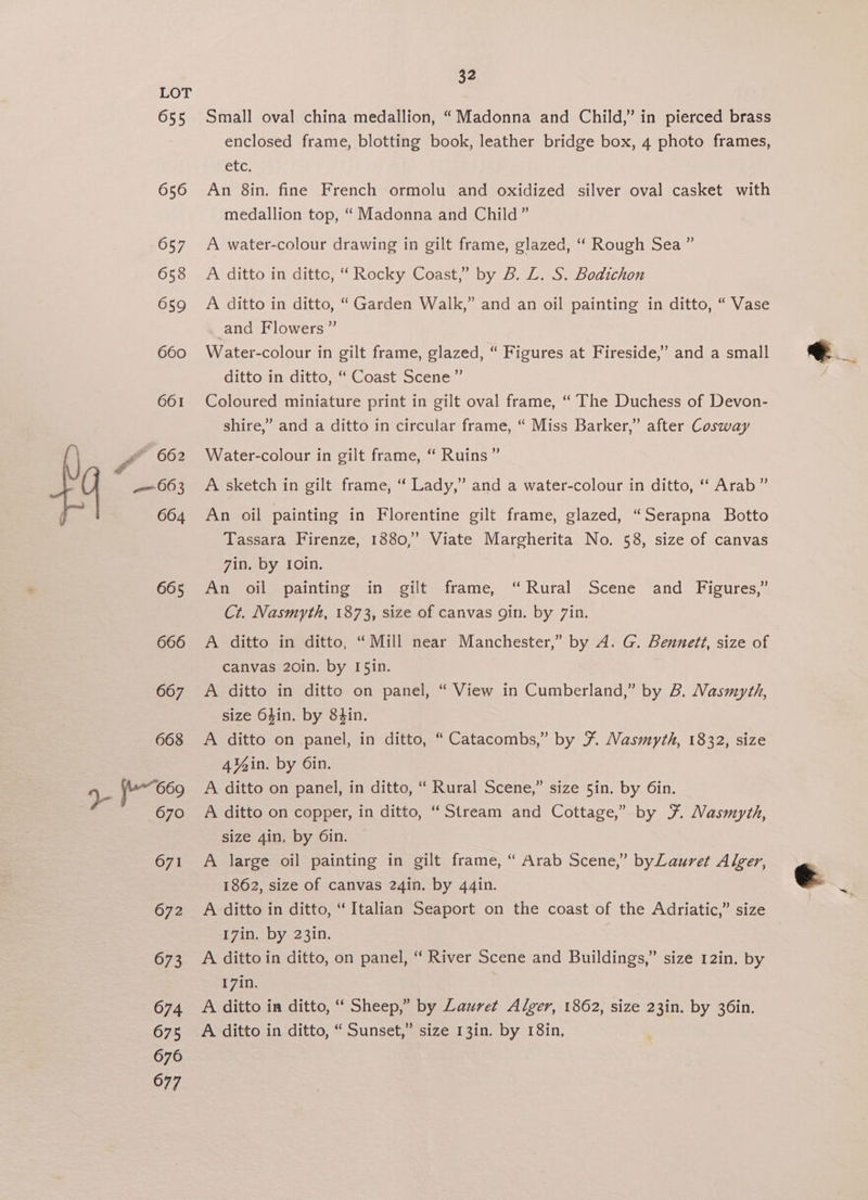 Small oval china medallion, “Madonna and Child,” in pierced brass enclosed frame, blotting book, leather bridge box, 4 photo frames, CLC; An 8in. fine French ormolu and oxidized silver oval casket with medallion top, “Madonna and Child” A water-colour drawing in gilt frame, glazed, “ Rough Sea ” A ditto in dittc, “ Rocky Coast,” by B. ZL. S. Bodichon A ditto in ditto, “Garden Walk,” and an oil painting in ditto, “ Vase and Flowers” Water-colour in gilt frame, glazed, “ Figures at Fireside,’ and a small ditto in ditto, “ Coast Scene” Coloured miniature print in gilt oval frame, “ The Duchess of Devon- shire,” and a ditto in circular frame, “ Miss Barker,” after Cosway Water-colour in gilt frame, “ Ruins ” A sketch in gilt frame, “ Lady,” and a water-colour in ditto, ‘‘ Arab” An oil painting in Florentine gilt frame, glazed, “Serapna Botto Tassara Firenze, 1880,’ Viate Margherita No. 58, size of canvas 7in, by 10in. An oil painting in gilt frame, “Rural Scene and Figures,” Ct. Nasmyth, 1873, size of canvas gin. by 7in. A ditto in ditto, “Mill near Manchester,” by A. G. Bennett, size of canvas 20in. by I5in. A ditto in ditto on panel, “ View in Cumberland,” by B. Masmyth, size 64in. by 84in. A ditto on panel, in ditto, “ Catacombs,” by F. Masmyth, 1832, size 4¥4in. by Oin. A ditto on panel, in ditto, ‘“ Rural Scene,” size 5in. by 6in. A ditto on copper, in ditto, “Stream and Cottage,” by F¥. Masmyth, size 4in. by 6in. A large oil painting in gilt frame, “ Arab Scene,” byLauret Alger, 1862, size of canvas 24in. by 44in. | A ditto in ditto, “Italian Seaport on the coast of the Adriatic,” size 1740. by-23in. A ditto in ditto, on panel, ‘ River Scene and Buildings,” size 12in, by 17in. A ditto in ditto, “ Sheep,” by Lauret Alger, 1862, size 23in. by 36in. A ditto in ditto, “Sunset,” size 13in. by 18in,