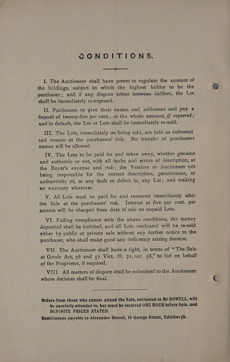 CONDITIONS. cs) I. The Auctioneer shall have power to regulate the amount of the biddings, subject to which the highest bidder to be the purchaser; and if any dispute arises between bidders, the Lot shall be immediately re-exposed. II. Purchasers to give their names and addresses and pay a deposit of twenty-five per cent., or the whole amount, 7 required ; and in default, the Lot or Lots shall be immediately re-sold. III. The Lots, immediately on being sold, are held as delivered and remain at the purchasers’ risk. No transfer of purchasers names will be allowed. IV. The Lots to be paid for and taken away, whether genuine and authentic or not, with all faults and errors of description, at the Buyer’s expense and risk; the Vendors or Auctioneer not being responsible for the correct description, genuineness, or authenticity of, or any fault or defect in, any Lot; and making no warranty whatever. V. All Lots must be paid for and removed immediately after the Sale at the purchasers’ risk. Interest at five per cent. per annum will be charged from date of sale on unpaid Lots. VI. Failing compliance with the above conditions, the money deposited shall be forfeited, and all Lots uncleared will be re-sold either by public or private sale without any further notice to the purchaser, who shall make good any deficiency arising thereon. VII. The Auctioneer shall have a right, in terms of “The Sale ot Goods Act, 56 and 57 Vict. ch. 71, sec. 58,” to bid on behalf of the Proprietor, if required. VIII. All matters of dispute shall be submitted to the Auctioneer whose decision shall be final. Orders trom those who cannot attend the Sale, entrusted to Mr DOWELL, wilk be carefully attended to, but must be received ONE HOUR before Sale, and. DEFINITE PRICES STATED.