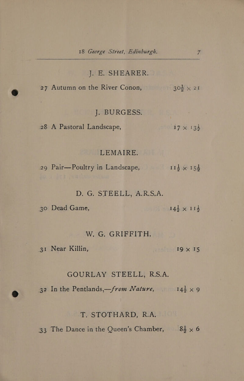 J. E. SHEARER. 27 Autumn on the River Conon, J. BURGESS. 28 A Pastoral Landscape, LEMAIRE. 29 Pair—Poultry in Landscape, De Gy owe h Leas RhoA. 30 Dead Game, W. G. GRIFFITH. 31 Near Killin, GOURLAY STEELE) BS.A. 32 Inthe Pentlands,—/rom Nature, T. STOTHARD, R.A. 33 The Dance in the Queen’s Chamber, 304 x 21 for Te Bi, 113 x 153 143 x 118 19 x 15