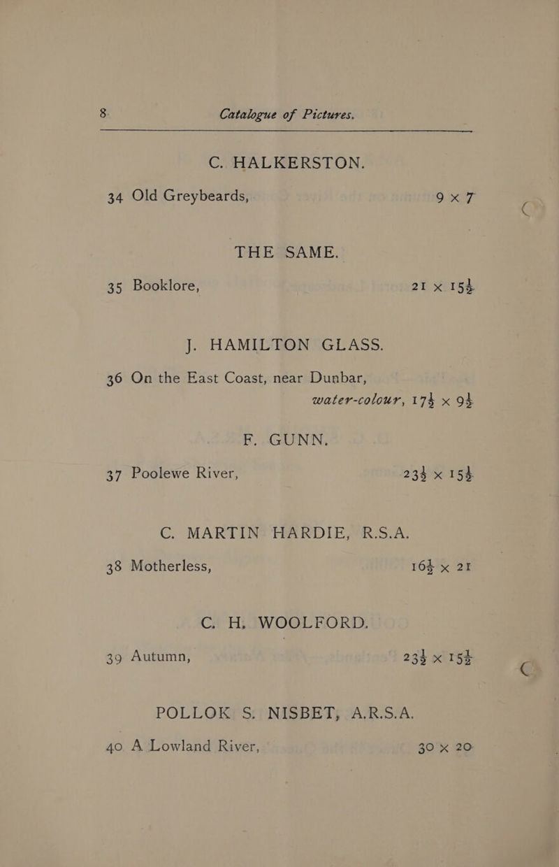 C. HALKERSTON. 34 Old Greybeards, 9x7 “THE SAME. 35 Booklore, 21 x 154 J. HAMILTON GLASS. 36 On the East Coast, near Dunbar, water-colour, 174 x 94 F. GUNN. 37 Poolewe River, 234 x 154. C. MARTIN: HARDIE, R:S.A. 38 Motherless, 162 x 21 C. H, WOOLFORD. 39 Autumn, 234 x 154 POLLOKG Sip NISBET; OAVR-SIA.