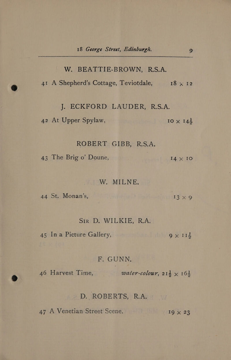 W. BEATTIE-BROWN, R.S.A. 41 A Shepherd’s Cottage, Teviotdale, 18).% P2 J. ECKFORD LAUDER, R:S.A. 42 At Upper Spylaw, IO x 144 ROBERT GIBB, R.S.A. 43 The Brig o’ Doune, I4 x IO W. MILNE. 44 St. Monan’s, 13 x 9 Sir: D. WILKIE, R.A: 45 Ina Picture Gallery, gx md F, GUNN. 46 Harvest Time, water-colour, 214 x 164 D. ROBERTS, R.A. 47 A Venetian Street Scene, IQ x 23