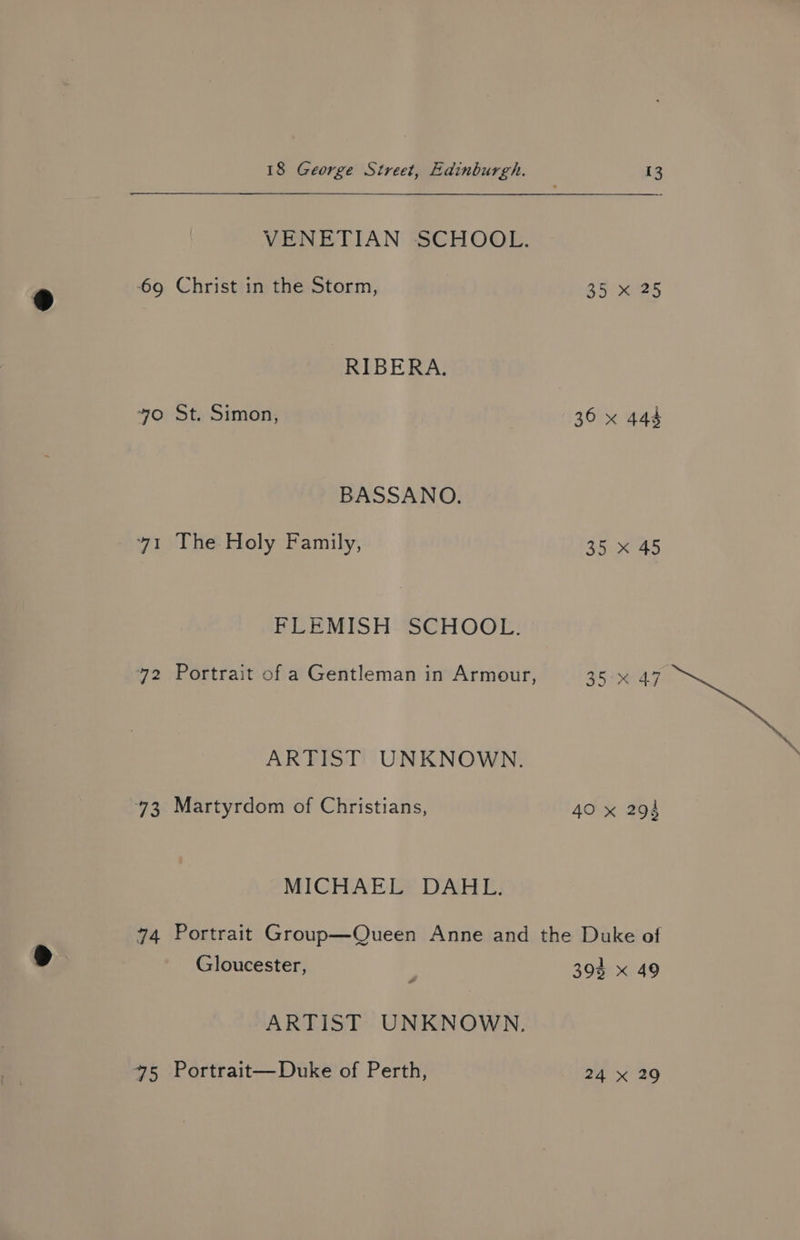 VENETIAN SCHOOL. 69 Christ in the Storm, 35.0935 RIBERA. yo St. Simon, 36 x 444 BASSANO. 41 The Holy Family, 35 x 45 FLEMISH SCHOOL. 72 Portrait of a Gentleman in Armour, 35°% 47 ARTIST UNKNOWN. 73 Martyrdom of Christians, 40 x 294 MICHAEL DAHL. 74 Portrait Group—Queen Anne and the Duke of Gloucester, | 3904 x 49 ARTIST UNKNOWN, 45 Portrait—Duke of Perth, 24 x 29