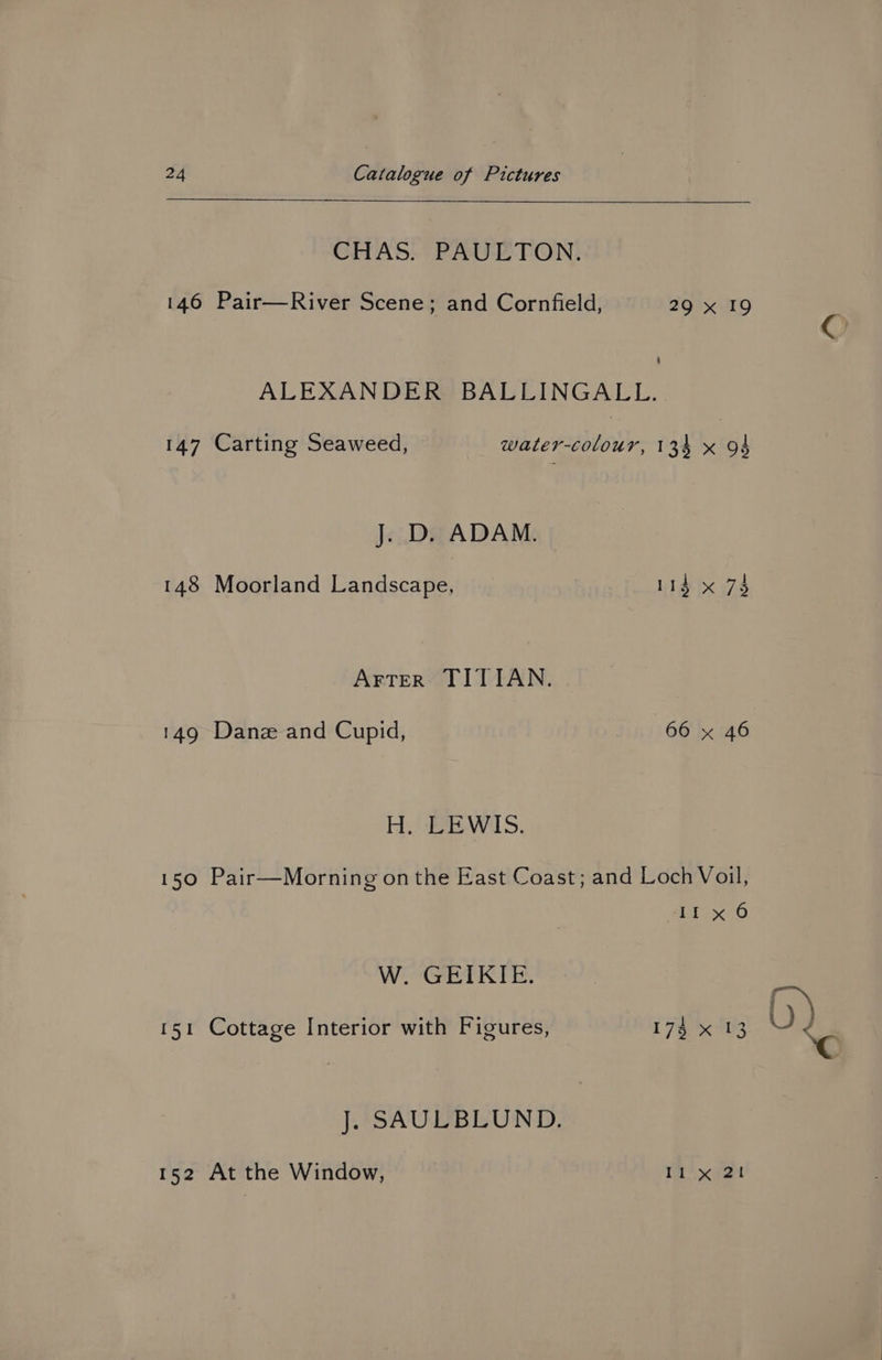 CHAS. PAULTON. 146 Pair—River Scene; and Cornfield, 29 x 19 € ALEXANDER BALLINGALL. 147 Carting Seaweed, water-colour, 134 x 94 J. D. ADAM. 148 Moorland Landscape, _ 114 x 73 Arter TITIAN. 149 Danze and Cupid, 66 x 46 Hy EW AS. 150 Pair—Morning on the East Coast; and Loch Voil, Ci ece. W. GEIKIE. 151 Cottage Interior with Figures, 174 x “13 ‘c J. SAULBLUND. 152 At the Window, | Il x 21