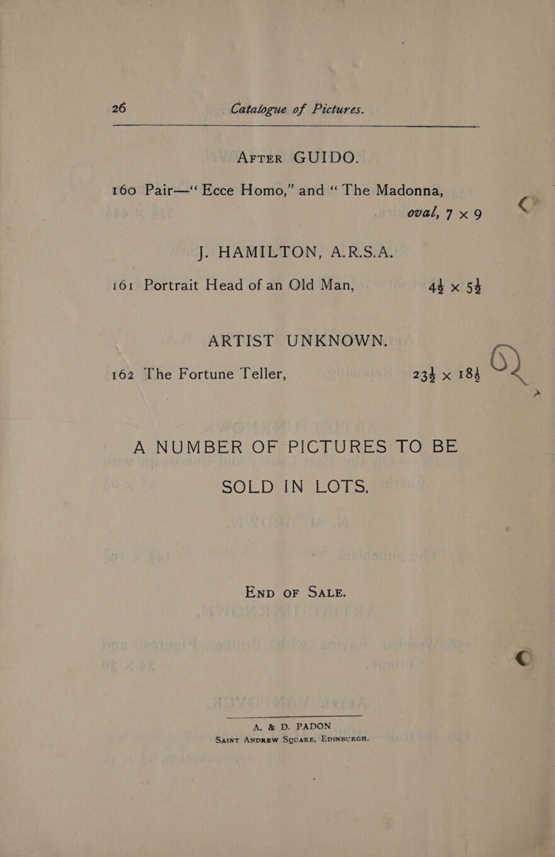 Arter GUIDO. 160 Pair—‘‘ Ecce Homo,” and “ The Madonna, oval,7 x9 O J. HAMILTON, A.R.S.A. 161. Portrait Head of an Old Man, 44 x 54 ARTIST UNKNOWN. 162 The Fortune Teller, 234 x 184 Ps > A NUMBER ORBSPIGTU RES Osse SOLDBIN EOLS, Enp oF SALE. A. &amp; D. PADON Sant ANDREW SQUARE, EDINBURGH.