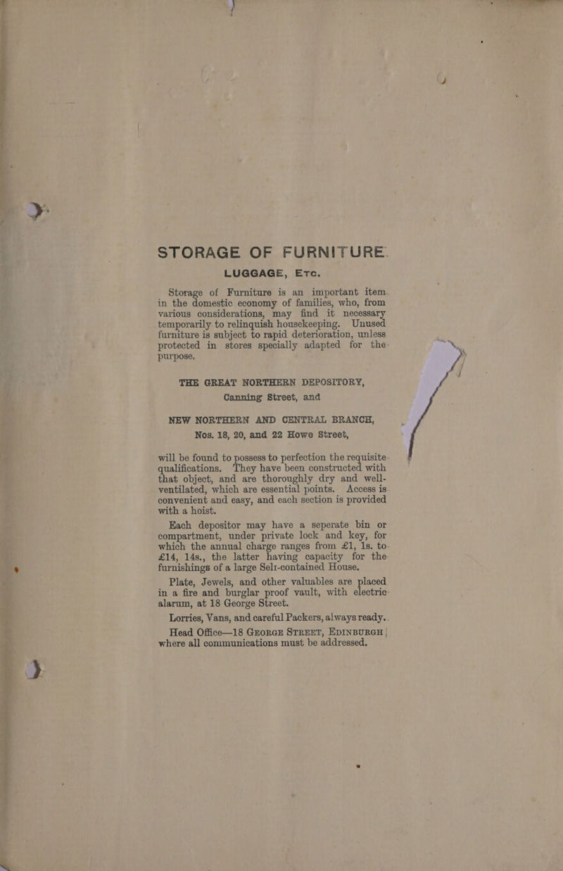 STORAGE OF FURNITURE. LUGGAGE, Etc. Storage of Furniture is an important item. in the domestic economy of families, who, from various considerations, may find it necessary temporarily to relinquish housekeeping. Unused furniture is subject to rapid deterioration, unless protected in stores specially adapted for the. purpose, THE GREAT NORTHERN DEPOSITORY, Canning Street, and NEW NORTHERN AND CENTRAL BRANCH, Nos. 18, 20, and 22 Howe Street, will be found to possess to perfection the requisite - qualifications. ‘They have been constructed with that object, and are thoroughly dry and well- ventilated, which are essential points. Access is convenient and easy, and each section is provided with a hoist. Each depositor may have a seperate bin or compartment, under private lock and key, for which the annual charge ranges from £1, 1s. to £14, 14s., the latter having capacity for the furnishings of a large Selt-contained House. Plate, Jewels, and other valuables are placed in a fire and burglar proof vault, with electric- Lorries, Vans, and careful Packers, always ready. . Head Office—18 GrorcE STREET, EDINBURGH | where all communications must be addressed. a