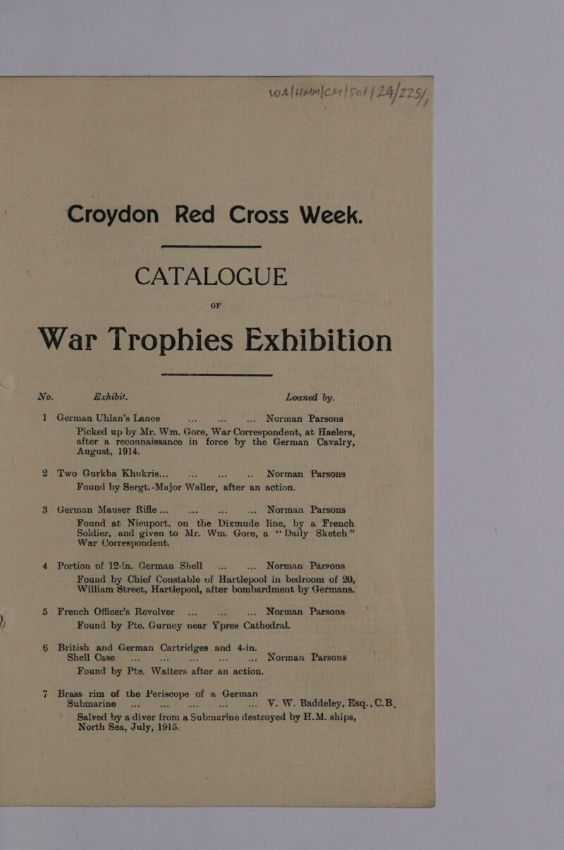 Croydon Red Cross Week. CATALOGUE OF War Trophies Exhibition No. Exhibit. Loaned by. 1 German Uhlan’s Lance eas .... Norman Parsons Picked up by Mr. Wm. Gore, War Correspondent, at Haelers, after a reconnaissance in force by the German Cavalry, August, 1914. 2 Two Gurkha Khukris... By ve .. Norman Parsons Found by Sergt.-Major Waller, after an action. 3 German Mauser Rifle .. ay he ... Norman Parsons Found at Nieuport, on the Dixmude line, by a French Soldier, and given to Mr. Wm. Gore, a ‘‘ Daily Sketch” War Correspondent. 4 Portion of 12-in. German Shell... ... Norman Parsons Found by Chief Constable of Hartlepool in bedroom of 20, William Street, Hartlepool, after bombardment by Germans. 5 French Officer’s Revolver... ... Norman Parsons ) Found by Pte. Gurney near Ypres Cathedral. 6 British and German te Aa ee and 4-in, Shell Case... ... Norman Parsons Found by Pte. Walters ay an ui ~1 Brass rim of the una of a German Salved by a diver bots a Sabiaetho destroyed by H.M. ships, North Sea, July, 1915. —