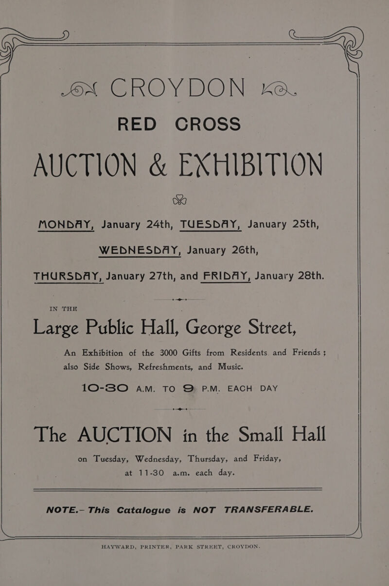 MONDAY, January 24th, TUESDAY, January 25th, WEDNESDAY, January 26th, —t—— + IN THE Large Public Hall, Coorse Street, An Exhibition of the 3000 Gifts from Residents and Friends ; also Side Shows, Refreshments, and Music. 10-SO A.M. TO &amp; P.M. EACH DAY —~_-+— on Tuesday, Wednesday, Thursday, and Friday, at 11-30 a.m. each day. NOTE.- This Catalogue is NOT TRANSFERABLE. HAYWARD, PRINTER, PARK STREET, CROYDON. |