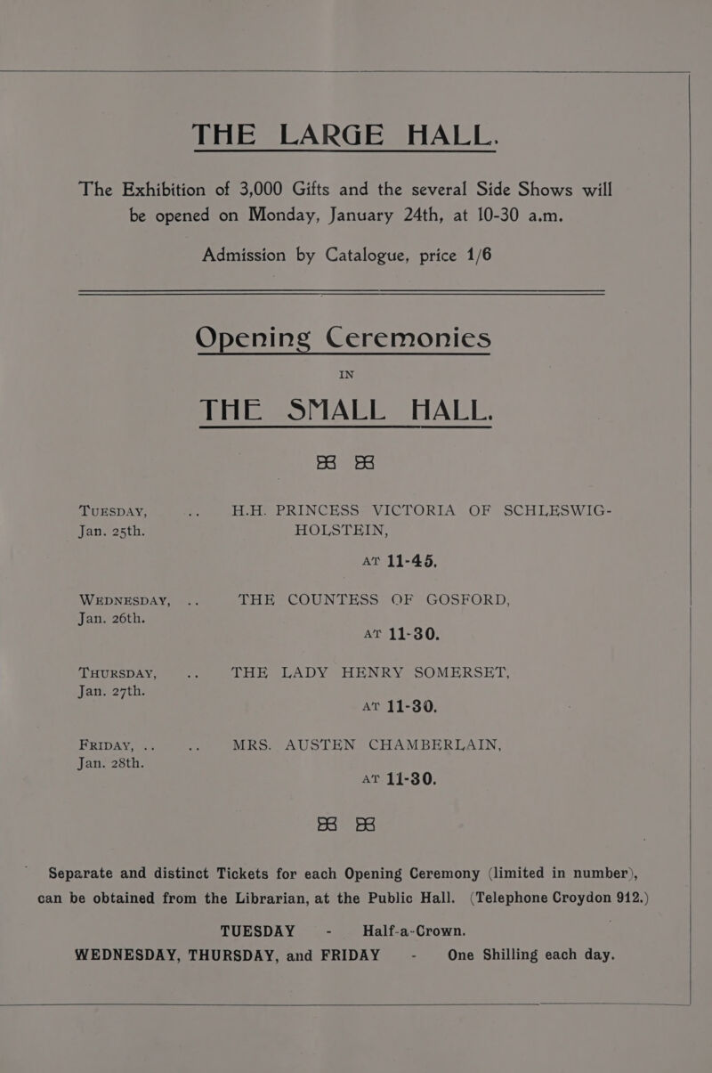 THE LARGE HALL. The Exhibition of 3,000 Gifts and the several Side Shows will be opened on Monday, January 24th, at 10-30 a.m. Admission by Catalogue, price 1/6 Opening Ceremonies IN THE SMALL HALL. esi fae TUESDAY, oe Ente eC RINCHSSr VICTORIA OF SCHLESWIG- Jan. 25th. HOLSTHIN, AT 11-45, WEDNESDAY, .. Lene COUN LESS: OF *GOSFORD, Jan. 26th. AT 11-380. THURSDAY, = oie LADY VOERNERY SOMERSET; Jan. 27th. AT 11-30. FRIDAY, .. AA MRS. AUSTEN CHAMBERLAIN, Jan. 28th. AT 11-30. Ba BB Separate and distinct Tickets for each Opening Ceremony (limited in number), can be obtained from the Librarian, at the Public Hall. (Telephone Croydon 912.) TUESDAY - Half-a-Crown. WEDNESDAY, THURSDAY, and FRIDAY - One Shilling each day.