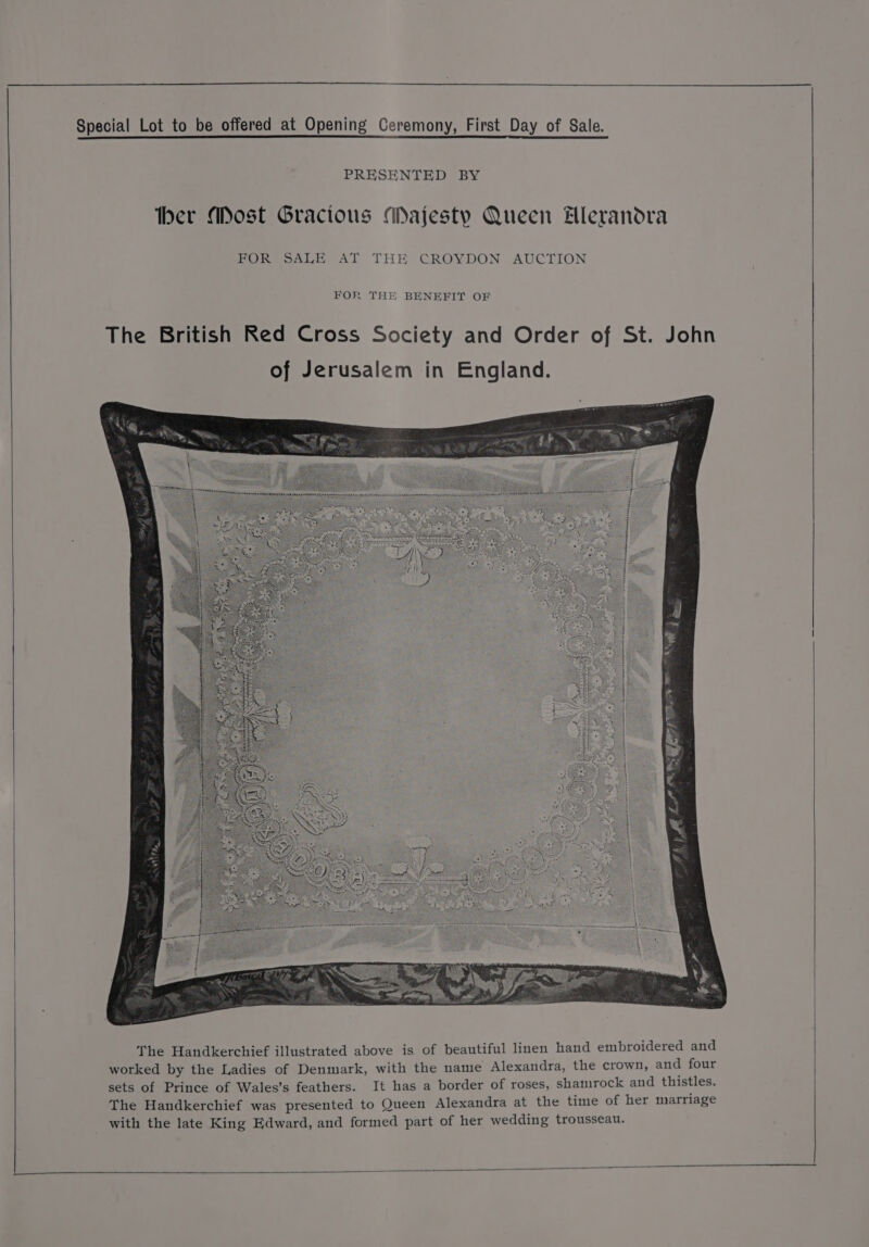 PRESENTED BY ther Most Gracious Majesty Queen Hlerandra FOR SALE AT THE CROYDON AUCTION FOR THE BENEFIT OF The British Red Cross Society and Order of St. John of Jerusalem in England. j £ 5 < ¢ : | 2 eee. ' ; eae $2.5 ie RR ; 4 5 Gal 6 BREE Ors rene a he i The Handkerchief illustrated above is of beautiful linen hand embroidered and worked by the Ladies of Denmark, with the name Alexandra, the crown, and four sets of Prince of Wales’s feathers. It has a border of roses, shamrock and thistles. The Handkerchief was presented to Queen Alexandra at the time of her marriage with the late King Edward, and formed part of her wedding trousseau.