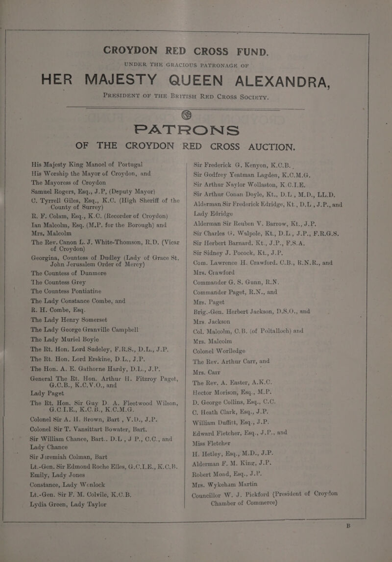 His Majesty King Manoel of Portugal His Worship the Mayor of Croydon, and The Mayoress of Croydon Samuel Rogers, Esq., J.P, (Deputy Mayor) C. Tyrrell Giles, Esq., K.C. (High Sheriff of the County of Surrey) R. F. Colam, Esq., K.C. (Recorder of Croydon) Tan Malcolm, Esq. (M.P. for the Borough) and Mrs, Malcolm The Rey. Canon L. J. White-Thomson, R.D. (Vicar of Croydon) Georgina, Countess of Dudley (Lady of Grace St. John Jerusalem Order of Mercy) The Countess of Dunmore The Countess Grey The Countess Pontiatine The Lady Constance Combe, and R. H. Combe, Esq. The Lady Henry Somerset The Lady George Granville Campbell The Lady Muriel Boyle The Rt. Hon. Lord Sudeley, F.R.S., D.L., J.P. The Rt. Hon. Lord Erskine, D.L., J.P. The Hon. A. E. Gathorne Hardy, D.L., J.P. General The Rt. Hon. Arthur H. Fitzroy Paget, G.C.B., K.C.V.0., and Lady Paget The Rt. Hon. Sir Guy D. A. Fleetwood Wilson, 0). B,. KG... Kac.M. Ge, Colonel Sir A. H. Brown, Bart , V.D., J.P. Colonel Sir T. Vansittart Bowater, Bart. Sir William Chance, Bart.. D.L, J P., C.C., and Lady Chance Sir Jeremiah Colman, Bart Lt.-Gen. Sir Edmond Roche Elles, G.C.I.E., K.0.B. Emily, Lady Jones Constance, Lady Wenlock Lt.-Gen. Sir F, M. Colvile, K.C.B. Lydia Green, Lady ‘Taylor Sir Frederick G, Kenyon, K.C.B. Sir Godfrey Yeatman Lagden, K.C.M.G. Sir Arthur Naylor Wollaston, K.C.I.E. Sir Arthur Conan Doyle, Kt., D.L., M.D., LL.D. Alderman Sir Frederick Edridge, Kt., D.L , J.P., and Lady Edridge Alderman Sir Reuben V. Barrow, Kt., J,P. Sir Charles G. Walpole, Kt., D.L., J.P., F.R.G.S. Sir Herbert Barnard. Kt., J.P., F.S.A. Sir Sidney J. Pocock, Kt., J.P. Com. Lawrence H. Crawford. C.B., R.N.R., and Mrs. Crawford Commander G. 8. Gunn, R.N. Commander Paget, R.N., and Mrs. Paget Brig.-Gen. Herbert Jackson, D.S.0., and Mrs. Jackson Col. Malcolm, C.B. (of Poltalloch) and Mrs. Malcolm Colonel Worlledge ‘The Rey. Arthur Carr, and Mrs. Carr The Rev. A. Easter, A.K.C. Hector Morison, Esq., M.P. D. George Collins, Esq., C.C. C. Heath Clark, Esq., J.P. William Duffitt, Esq., J.P. Edward Fletcher, Esq., J.P., and Miss Fletcher H. Hetley, Esq., M.D., J.P. Alderman Ff. M. King, J.P. Robert Mond, Esq., J.P. Mrs. Wykeham Martin Councillor W. J. Pickford (President of Croydon Chamber of Commerce)