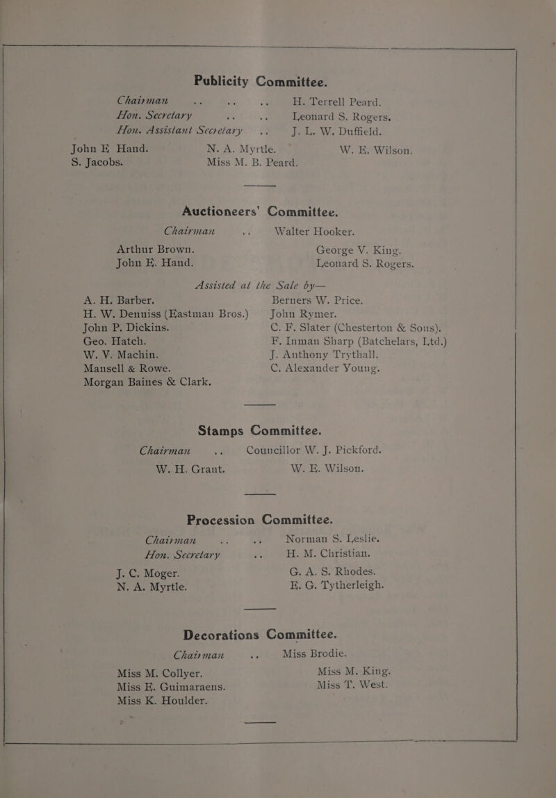 Fon. Secretary flon. Assistant Secretary John E Hand. S. Jacobs. Leonard S. Rogers. J. L. W. Duffield. W. E. Wilson. Chairman Arthur Brown. John H. Hand. Walter Hooker. George V. King. Leonard 8. Rogers. A. H. Barber. H. W. Denniss (Hastman Bros.) John P, Dickins. Geo. Hatch. W. V. Machin. Mansell &amp; Rowe. Morgan Baines &amp; Clark. Berners W. Price. John Rymer. C. F. Slater (Chesterton &amp; Sons). F, Inman Sharp (Batchelars, Ltd.) J. Anthony Trythall. C, Alexander Young. Chatrman W. H. Grant. W. E. Wilson. Chat+man Hon. Secretary J. C. Moger. N. A. Myrtle. Norman S. Leslie. H. M. Christian. G. A. $. Rhodes. E. G. Tytherleigh. Chatman Miss M. Collyer. Miss E. Guimaraens. Miss K. Houlder. Miss Brodie. Miss M. King. Miss T. West.