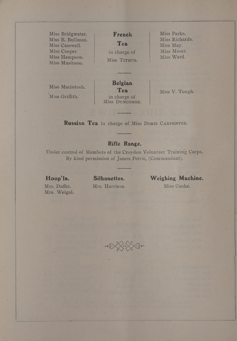 Miss Bridgwater. | French Miss Parks. Miss FE. Bullman. Miss Richards. Miss Casswell. Tea Miss May. Miss Cooper. inl charge of Miss Moser. Miss Hampson. Miss Ward. : Miss Trr : Miss Musitano. : de Belgian Miss Macintosh. &amp; Tea Miss V. Tough. Miss Griffith. in charge of Miss DUNCOMBE. Russian Tea in charge of Miss Doris CARPENTER. Rifle Range. Under control of Members of the Croydon Volunteer Training Corps, By kind permission of James Petrie, (Commandant). Hoopla. Silhouettes. Weighing Machine. Mrs. Duffet. Mrs. Harrison. Miss Cooke. Mrs. Weigal.