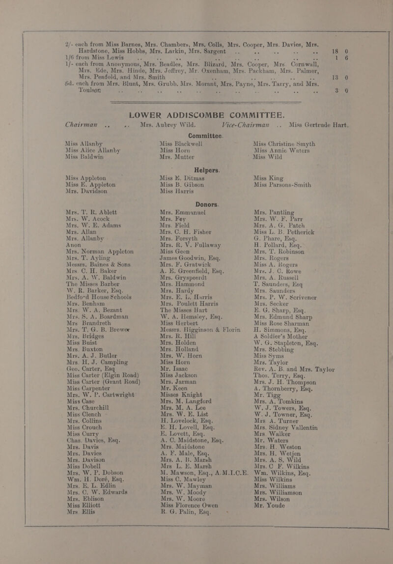 a ce ena ET 1/6 from Miss Lewis a ee y Re Ag TYoulson Chairman .. wy Miss Allanby Miss Alice Allanby Miss Baldwin Miss Appleton Miss E. Appleton Mrs. Davidson Mrs. IT. R. Ablett Mrs. W. Acock Mrs. W. E. Adams Mrs. Allan Mrs. Allanby - Anon Mrs. Norman Appleton Mrs. T. Ayling Messrs. Baines &amp; Sons Mrs. C. H. Baker Mrs. A. W. Baldwin The Misses Barber W.R. Barker, Esq. Bedford House Schools Mrs. Benham Mrs. W. A. Bezant Mrs. 8S. A. Boardman Mrs Brandreth Mrs. T. G. B. Brewer Mrs. Bridges Miss Buist Mrs. Buxton Mrs. A. J. Butler Mrs. H. J. Campling Geo. Carter, Esq Miss Carter (Elgin Road) Miss Carter (Grant Road) Miss Carpenter Mrs. W. P. Cartwright: Miss Case Mrs. Churchill Mrs. Collins Miss Crouch Miss Curry Chas. Davies, Esq. Mrs. Davis Mrs. Davies Mrs. Davison Miss Dobell Mrs. W. P. Dobson Wm. H. Doré, Esq. Mrs. E. L. Edlin Mrs. C. W. Edwards Mrs. Eblison Mrs. Ellis Committee Miss Blackwell Miss Horn Mrs. Mutter Helpers. Miss KH. Ditmas Miss B. Gibson Miss Harris Donors. Mrs. Emmanuel Mrs. Fey Mrs. Field Mrs. C. H. Fisher Mrs. Forsyth Mrs. &amp;. V. Fullaway Miss Geen James Goodwin, Esq. Mrs. F. Gratwick A. E. Greenfield, Esq. Mrs. Gryspeerdt Mrs. Hammond Mrs. Hardy Mrs. E. L. Harris Mrs. Poulett Harris The Misses Hart W. A. Hemsley, Esq. Miss Herbert Messrs. Higginson &amp; Florin Mrs. R. Hill Mrs. Holden Mrs. Holland Mrs. W. Horn Miss Horn Mr. Isaac Miss Jackson Mrs. Jarman Mr. Keen Misses Knight Mrs. M. Langford Mrs. M. A. Lee Mrs. W. E. List H. Lovelock, Esq. E. H. Lovell, Esq. EK. Lovett, Esq. A. ©. Maidstone, Esq. Mrs. Maidstone A. F. Male, Esq. Mrs. A. B. Marsh Mrs L. E. Marsh Miss C. Mawley Mrs. W. Mayman Mrs, W. Moody Mrs. W. Moore R. G. Palin, Esq. . Miss King Miss Parsons-Smith Mrs. Pantling Mrs. W. F. Parr Mrs. A. G. Patch Miss L. B. Petherick G. Phare, Esq. H. Pollard, Esq. Mrs. T’. Robinson Mrs. Rogers Miss A. Rogers Mrs. J. C. Rowe Mrs. A. Russell T. Saunders, Esq Mrs. Saunders Mrs. P. W. Scrivener Mrs. Secker HK. G. Sharp, Esq. Mrs, Edmund Sharp Miss Rose Sharman H. Simmons, Esq. A Soldier’s Mother W. G. Stapleton, Esq. Mrs. Stebbing Miss Syms Mrs. Taylor Rev. A. B. and Mrs. Taylor Thos. Terry, Esq. abe J. H. ‘Thompson . Thornberry, Esq. Mr. Tigg Mrs. A. Tomkins W.J. Towers, Esq. W. J. Towner, Esq. Mrs. A. Turner Mrs. Sidney Vallentin Mrs. Walker Mr. Waters Mrs. H. Weston Mrs. H. Wetjen Mrs, A. S. Wild Mrs. C F. Wilkins Wm, Wilkins, Esq. Miss Wilkins Mrs. Williams Mrs. Williamson Mrs. Wilson