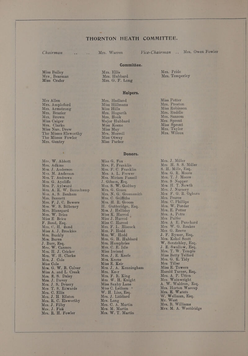 Chairman Miss Bailey Mrs , Bearman Miss Crafer Mrs Allen Mrs. Ampleford Mrs. Armstrong Mrs. Brazier Mrs. Brown Miss Caiger Mrs. Clarke Miss Nan. Drew The Misses Els worthy The Misses Fowler Mrs. Gentry Mrs. W. Abbott Mrs. Adkins Mrs. J. Anderson Mis. M. Anderson Mrs. T. Andrews Mrs. G. Aycliffe Mrs. P. Aylward Mis, A. S. Benham Mrs. Bennett Mrs. F. J. C. Bewers Mrs. W. 8. Bilbeney Mrs. Blanspard Mrs. W. Brice Miss E Brice F. Bond, Esq. Mrs. C. H. Bond Miss A. J. Brockies Mrs. Buckly Mrs. Burns J. Burr, Esq. Mrs. W. Cannon Mrs. H. J. Cricker Mrs. W. H. Clarke Mrs. J. Cole Miss Cole Mrs. G. W. B. Colver Miss A. and L. Creak Mrs. E. S. Daley Mrs. J. Davey Mrs. J. S. Druery Mrs. 'T. S. Edwards Mrs. C. Ellis Mrs. J. H. Eliston Mrs. R. C. Elsworthy Mrs. J. Filby Mrs. J. Fisk Mrs. R. H. Fowler Committee. Mrs. Ellis Mrs. Hubbard Mrs. G. F. Long Helpers, Mrs. Hadland Miss Hillmans Miss Hills Mrs. Hogarth Mrs. Hook Major Hubbard Miss Keene Miss May Mrs. Morrell Miss Otway Miss Parker Donors. Miss G. Fox Mrs. F, Franklin Mrs. F. C. Franklin Mrs. A. L. Frewer Mrs. Miriam Fussell J. Gibson, Esq. Mrs. 8S. W. Godfrey Mrs. G. Green Mrs. N. G. Greensmith Mrs. C. Griffiths Mrs. H. R. Groom H. Gutteridge, Esq. Mrs. J. Halliday Miss K. Harrod _ Miss J. Harrod ~ Miss C. Harrod Mrs. F. L. Hiscock Mrs. P. Hodd Mrs. W. Hodd Mrs. G. H. Hubbard Mrs. Humphries Mrs. C. E. Idle Miss Ireland Mrs. J. E. Keefe Mrs. Keene Miss E. Keir Mrs. J. A. Kenningham Mrs. Keir Mrs. F. R. King Mrs W. H. Knight Miss Saxby Lane Miss C. Latham - W. iH. Lias, Esq. Mrs. J. Liddiard Mrs. Long Mrs. C. A. Martin Mrs. M. Martin Mrs. W. T. Martin Mrs. Pride Mrs, Temperley Miss Potter Mrs. Preston Miss Robinson Mrs. Ruddle Mrs. Sansom Mrs. Sprent Miss Sprent Mrs. Taylor Mrs. Wilcox Mrs. J. Miller Mrs H.S.S8. Miller S. H. Mills, Esq. Mrs. G. R. Moore Mrs. T. J. Moore Mrs. 8. Napper Mrs. H. T. Newth Mrs. J. Nursery Mrs F. G. R. Ogburn Mrs. Pearce Mrs. C. Phillips Mrs. W. Ponder Mrs. E. Potter Mrs. A. Potts Mrs. Pulfer Mrs. A. E. Punchard Mrs. W. G. Reakes Mrs. G. Reeve J. F. Rymer, Esq. Mrs. Kehol Scott W. Scratchley, Esq. J. E. Swallow, Esq. Mrs. T. W. Temple Miss Betty Telford Mrs. G. R. Tidy Mrs. Tiller Miss E. Towers Harold Turner, Esq. Mrs. A. P. Utton Mrs. Wainwright A. W. Waldron, Esq. Mrs. Horton Warcup Mrs. E. Waters W. Wellman, Esq. Mr. West Mrs. B. Williams Mrs. M. A. Wooldridge