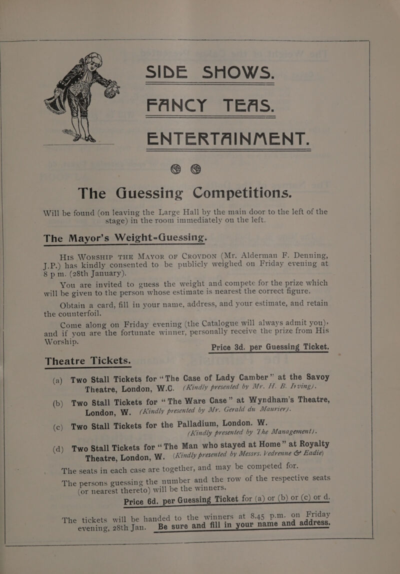 FANCY TEAS. ENTERTAINMENT. © © The Guessing Competitions. Will be found (on leaving the Large Hall by the main door to the left of the stage) in the room immediately on the left. The Mayor’s Weight-Guessing. His WorsHre THE Mayor or Croypon (Mr. Alderman F. Denning, J.P.) has kindly consented to be publicly weighed on Friday evening at 8 pm. (28th January). You are invited to guess the weight and compete for the prize which will be given to the person whose estimate is nearest the correct figure. Obtain a card, fill in your name, address, and your estimate, and retain the counterfoil. Come along on Friday evening (the Catalogue will always admit you): and if you are the fortunate winner, personally receive the prize from His Worship. Price 3d. per Guessing Ticket. Theatre Tickets. (a) Two Stall Tickets for “The Case of Lady Camber” at the Savoy Theatre, London, W.C. (Kindly presented by Mr. H. B. Irving). (b) Two Stall Tickets for “The Ware Case” at Wyndham’s Theatre, London, W. (Aidly presented by Mr. Gerald du Maurier). (c) Two Stall Tickets for the Palladium, London. W. (Kindly presented by The Management). (d) Two Stall Tickets for “The Man who stayed at Home ” at Royalty Theatre, London, W. (Kindly presented by Messrs. vedrenne & Eadie) The seats in each case are together, and may be competed for. The persons guessing the number and the row of the respective seats (or nearest thereto) will be the winners. Price 6d. per Guessing Ticket for (a) or (b) or (c) or d. The tickets will be handed to the winners at 8.45 p.m. on Friday evening, 28th Jan. Be sure and fill in your name and address. Se ne ee ee