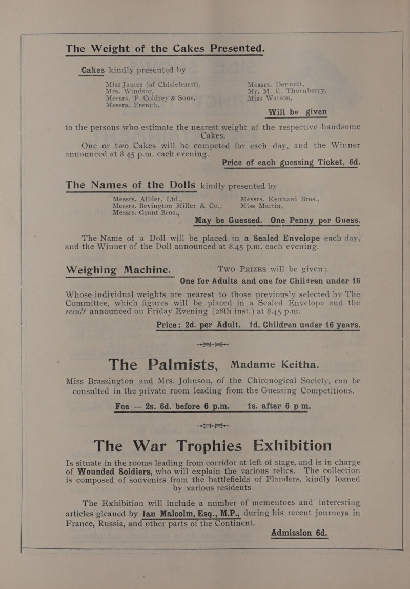 The Weight of the Cakes Presented. Cakes kindly presented by Miss James (of Chislehurst), Messrs. Dennett, Mrs. Windsor, Mr. M. C. Thornberry, Messrs. F. Coldrey & Sons, Miss Watson, Messrs. French, to the persons who estimate the nearest weight of the respective handsome Cakes. One or two Cakes will be competed for each day, and the Winner announced at 8 45 p.m. each evening. Price of each guessing Ticket, 6d. The Names of the Dolls kindly presented by Messrs. Allder, Ltd., Messrs. Kennard Bros., Messrs. Bevington Miller & Co., Miss Martin, Messrs. Grant Bros., May be Guessed. One Penny per Guess. The Name of a Doll will be placed in a Sealed Envelope each day, and the Winner of the Doll announced at 8.45 p.m. each evening. Weighing Machine. Two PrizEs will be given; One for Adults and one for Children under 16 r Whose individual weights are nearest to those previously selected by The Committee, which figures will be placed in a Sealed Envelope and the vesudt announced on Friday Evening (28th inst.) at 8.45 p.m. Price: 2d. per Adult. id. Children under 16 years. ee The Palmists, Madame Keitha. Miss Brassington and Mrs. Johnson, of the Chironogical Society, can be consulted in the private room leading from the Guessing Competitions. Fee — 2s. 6d. before 6 p.m. 1s. after 6 pm. SSS The War Trophies Exhibition Is situate in the rooms leading from corridor at left of stage, and is in charge of Wounded Soldiers, who will explain the various relics. The collection is composed of souvenirs from the battlefields of Flanders, kindly loaned by various residents. The Exhibition will include a number of mementoes and interesting articles gleaned by Ian Malcolm, Esq., M.P., during his recent journeys in France, Russia, and other parts of the Continent. Admission 6d. a ah a in i a aa i