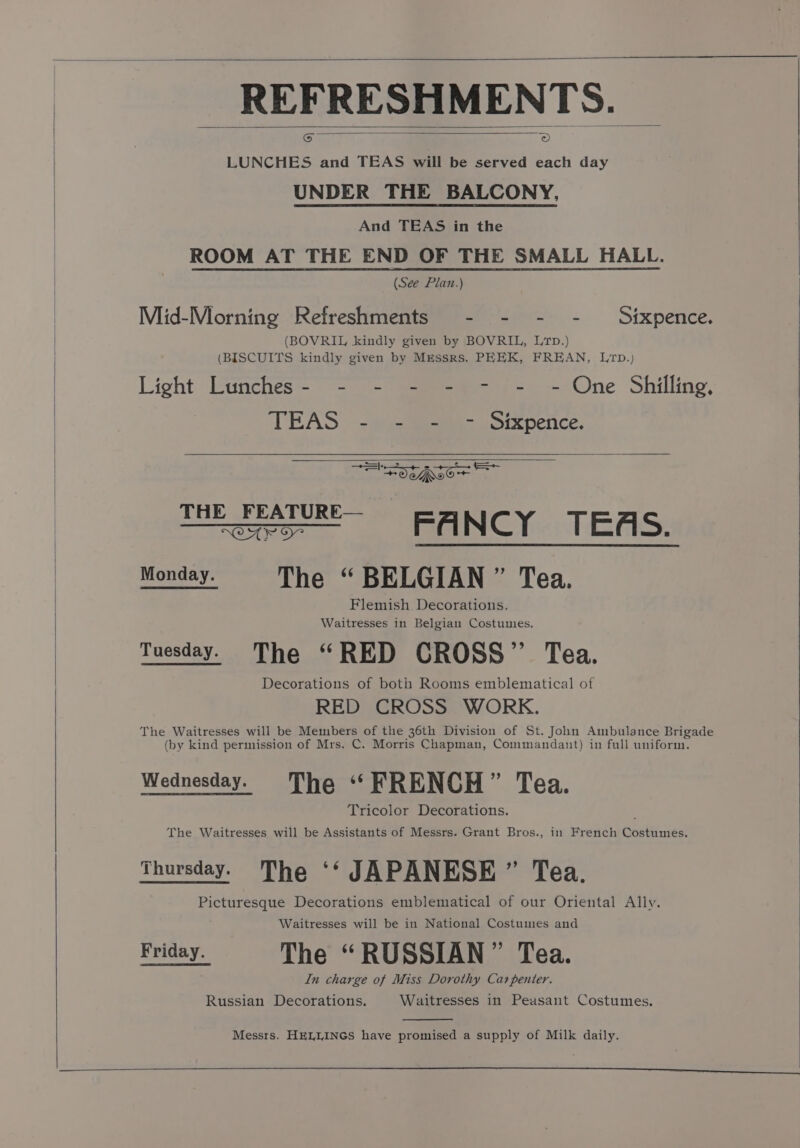 REFRESHMENTS. LUNCHES and TEAS will be served each day UNDER THE BALCONY, And TEAS in the ROOM AT THE END OF THE SMALL HALL. (See Plan.) Mid-Morning Refreshments - - - - Sixpence. (BOVRIL kindly given by BOVRIL, Lrp.) (BISCUITS kindly given by Messrs. PEEK, FREAN, Lp.) Light Lunches- - - - - - - -- One Shilling, TEAS | 23 Sees soexpenice. Ne OCAROor THE eareE- ~=Ssrd FANCY: TEAS. Monday. The “ BELGIAN ” Tea. Flemish Decorations. Waitresses in Belgian Costumes. Tuesday. The “RED CROSS”’ Tea. Decorations of both Rooms emblematical of RED CROSS WORK. The Waitresses will be Members of the 36th Division of St. John Ambulance Brigade (by kind permission of Mrs. C. Morris Chapman, Commandant) in full uniform. Wednesday. The “FRENCH” Tea. Tricolor Decorations. The Waitresses will be Assistants of Messrs. Grant Bros., in French Costumes. Picturesque Decorations emblematical of our Oriental Ally. Waitresses will be in National Costumes and KEES The “RUSSIAN” Tea. In charge of Miss Dorothy Carpenter. Russian Decorations. Waitresses in Peasant Costumes. Messrs. HELLINGS have promised a supply of Milk daily.