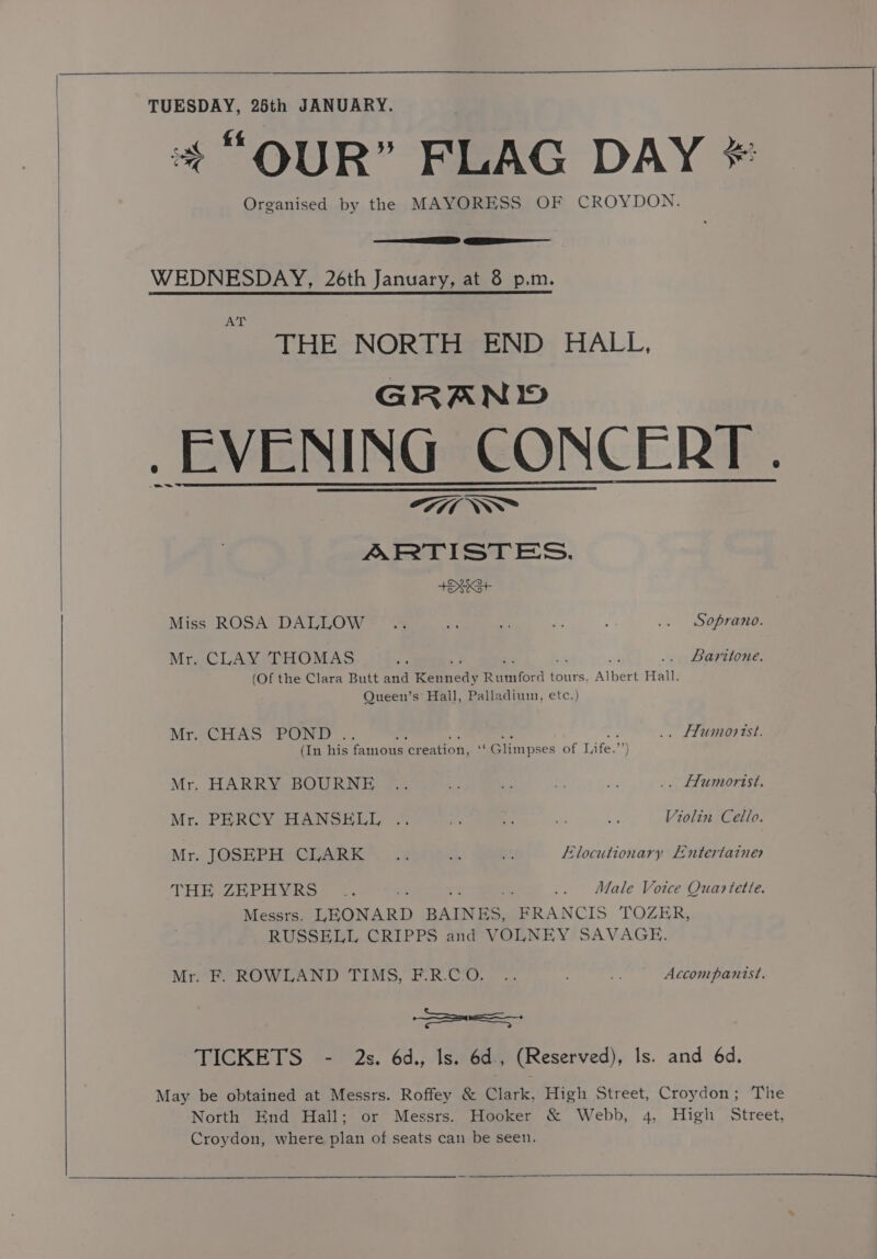 TUESDAY, 25th JANUARY. + “QUR” FLAG DAY * Organised by the MAYORESS OF CROYDON. SS EEE WEDNESDAY, 26th January, at 8 p.m. ACT THE NORTH END HALL, GRAND EVENING CONCERT. ©7714 \NN™ ARTISTES. t+OhKG+ Miss ROSA DALLOW . .. a Me - : .. Soprano. Mr. CLAY THOMAS an ~ ; .. Baritone. (Of the Clara Butt and Kennedy Rumford tours. Albert Hall, Queen’s Hall, Palladium, etc.) MreCH AS POND: . . ms ae “ . os .. Humorist. (In his famous creation, ‘‘ Glimpses of Life.”’) Mr. HARRY BOURNE .. bd * “ ve .. Humorist. Mr. PERCY HANSELL .. rel 2 z = Violin Cello. Mr. JOSEPH CLARK 2 as “4 Elocutionary LEntertaines THE (ZEPHYR. - : .. Male Voice Quartette. Messrs. LEONARD BAINES, FRANCIS TOZER, RUSSELL CRIPPS and VOLNEY SAVAGE. Mrere no wlan. liMo, PR.OGT.. : r Accompanist. SS TICKETS - 2s. 6d., Is. 6d., (Reserved), Is. and 6d. May be obtained at Messrs. Roffey &amp; Clark, High Street, Croydon; The North End Hall; or Messrs. Hooker &amp; Webb, 4, High Street, Croydon, where plan of seats can be seen.